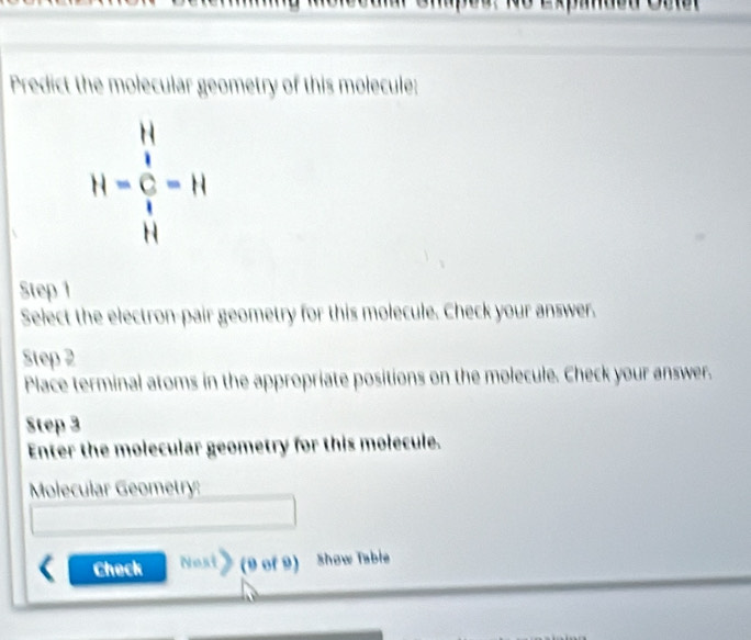 npou no expamdon Col 
Predict the molecular geometry of this molecule:
H=frac (_1)^(11)(_1)^1=11
Step 1
Select the electron-pair geometry for this molecule. Check your answer. 
Step 2
Place terminal atoms in the appropriate positions on the molecule. Check your answer. 
Step 3
Enter the molecular geometry for this molecule. 
Molecular Geometry: 
Check Nost》 (9 of 9) show Tabie