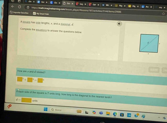 ce 
X 
0 Go Wri × P 
https://math.imaginelearning.com/lesson_player/#lessons/187/activities/5144/items/29086 
Importar favoritos My Smart Hub 
A square has side lengths, s, and a diagonal, d 
Complete the equations to answer the questions below 
CLEAR 
How are s and d related?
□^2+□^2=□^2
If each side of the square is 7 units long, how long is the diagonal to the nearest tenth?
d=□ units 
Buscar