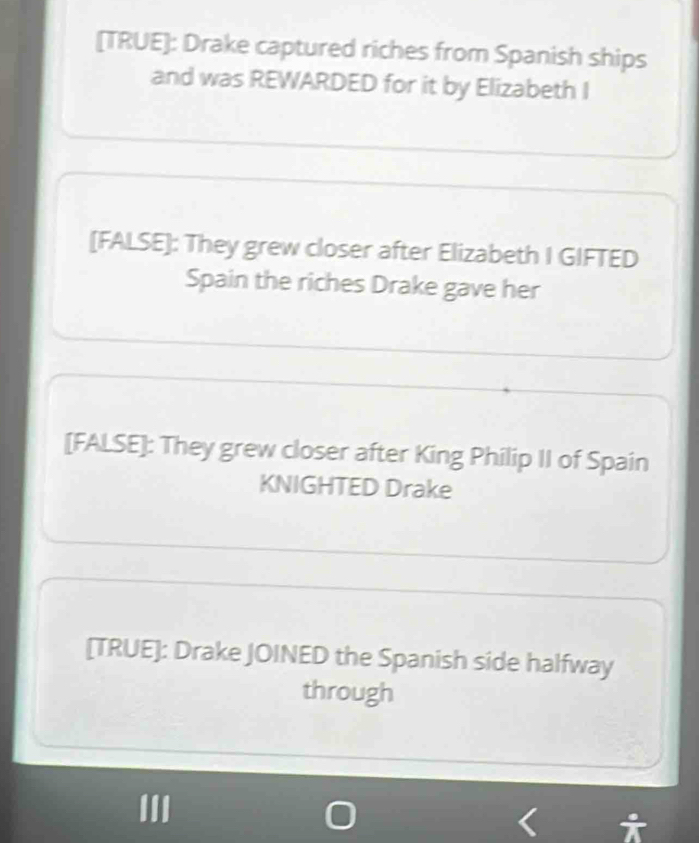 [TRUE]: Drake captured riches from Spanish ships 
and was REWARDED for it by Elizabeth I 
[FALSE]: They grew closer after Elizabeth I GIFTED 
Spain the riches Drake gave her 
[FALSE]: They grew closer after King Philip II of Spain 
KNIGHTED Drake 
[TRUE]: Drake JOINED the Spanish side halfway 
through