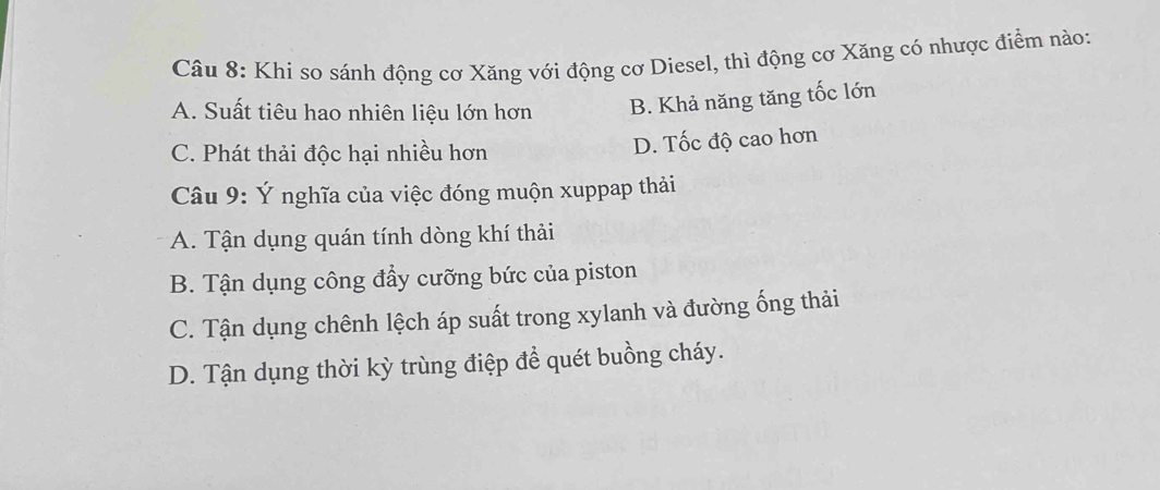 Khi so sánh động cơ Xăng với động cơ Diesel, thì động cơ Xăng có nhược điểm nào:
A. Suất tiêu hao nhiên liệu lớn hơn B. Khả năng tăng tốc lớn
C. Phát thải độc hại nhiều hơn
D. Tốc độ cao hơn
Câu 9: Ý nghĩa của việc đóng muộn xuppap thải
A. Tận dụng quán tính dòng khí thải
B. Tận dụng công đầy cưỡng bức của piston
C. Tận dụng chênh lệch áp suất trong xylanh và đường ống thải
D. Tận dụng thời kỳ trùng điệp để quét buồng cháy.