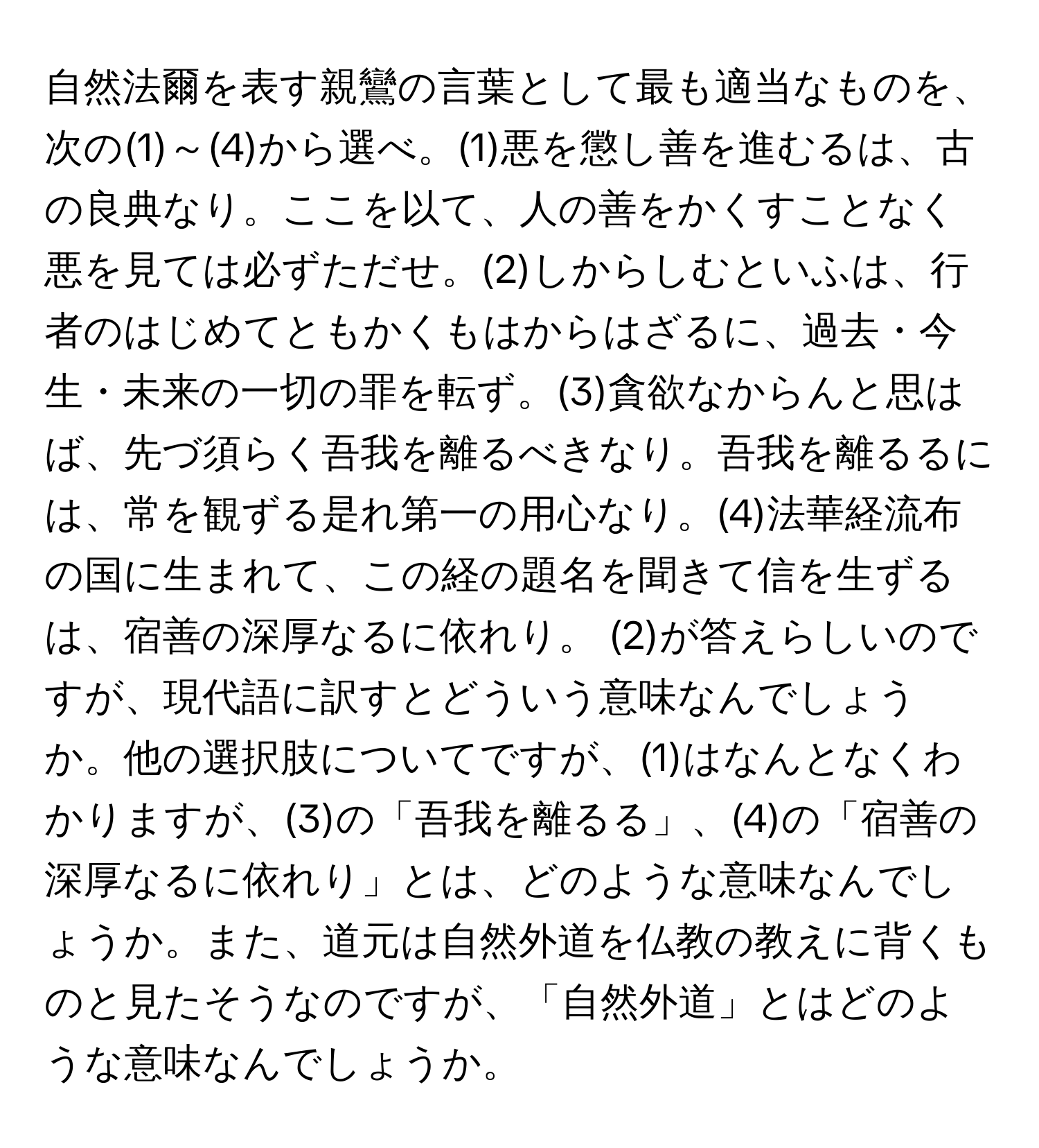 自然法爾を表す親鸞の言葉として最も適当なものを、次の(1)～(4)から選べ。(1)悪を懲し善を進むるは、古の良典なり。ここを以て、人の善をかくすことなく悪を見ては必ずただせ。(2)しからしむといふは、行者のはじめてともかくもはからはざるに、過去・今生・未来の一切の罪を転ず。(3)貪欲なからんと思はば、先づ須らく吾我を離るべきなり。吾我を離るるには、常を観ずる是れ第一の用心なり。(4)法華経流布の国に生まれて、この経の題名を聞きて信を生ずるは、宿善の深厚なるに依れり。 (2)が答えらしいのですが、現代語に訳すとどういう意味なんでしょうか。他の選択肢についてですが、(1)はなんとなくわかりますが、(3)の「吾我を離るる」、(4)の「宿善の深厚なるに依れり」とは、どのような意味なんでしょうか。また、道元は自然外道を仏教の教えに背くものと見たそうなのですが、「自然外道」とはどのような意味なんでしょうか。