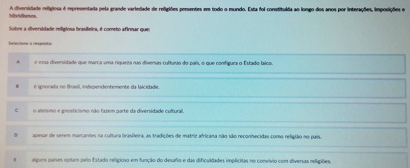 A diversidade religiosa é representada pela grande variedade de religiões presentes em todo o mundo. Esta foi constituída ao longo dos anos por interações, imposições e
hibridismos.
Sobre a diversidade religiosa brasileira, é correto afirmar que:
Selecione a resposta:
A é essa diversidade que marca uma riqueza nas diversas culturas do país, o que configura o Estado laico.
B é ignorada no Brasil, independentemente da laicidade.
C o ateísmo e gnosticismo não fazem parte da diversidade cultural.
D apesar de serem marcantes na cultura brasileira, as tradições de matriz africana não são reconhecidas como religião no país.
E alguns países optam pelo Estado religioso em função do desafio e das dificuldades implícitas no convívio com diversas religiões.