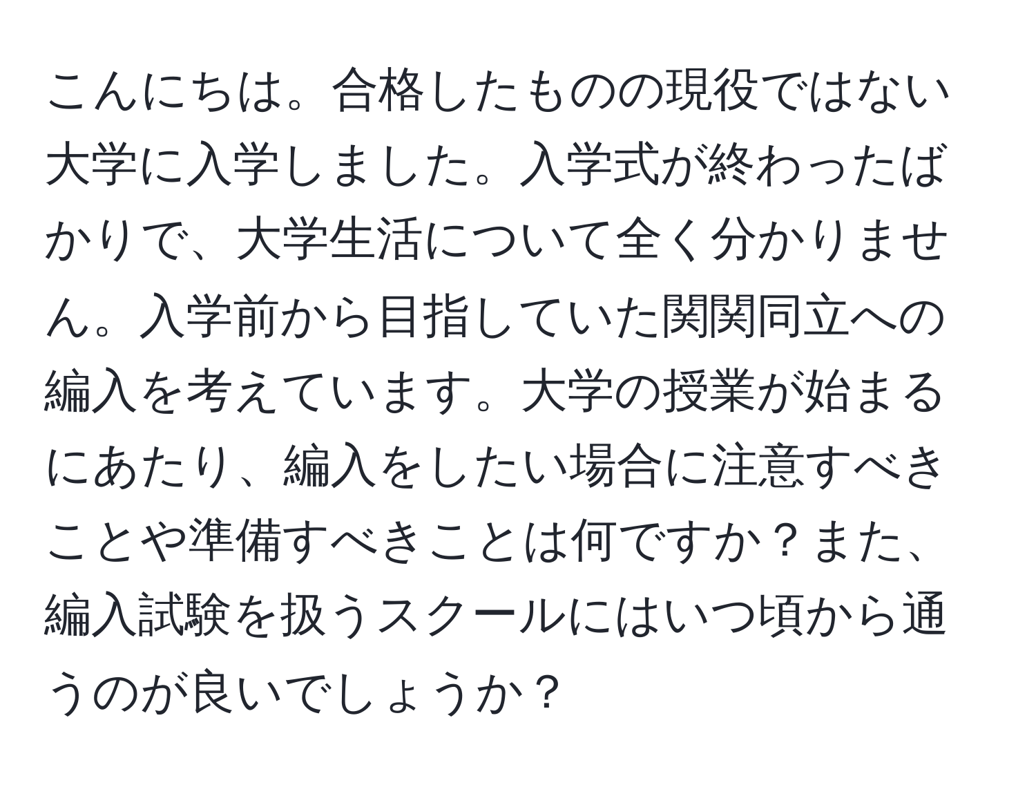 こんにちは。合格したものの現役ではない大学に入学しました。入学式が終わったばかりで、大学生活について全く分かりません。入学前から目指していた関関同立への編入を考えています。大学の授業が始まるにあたり、編入をしたい場合に注意すべきことや準備すべきことは何ですか？また、編入試験を扱うスクールにはいつ頃から通うのが良いでしょうか？