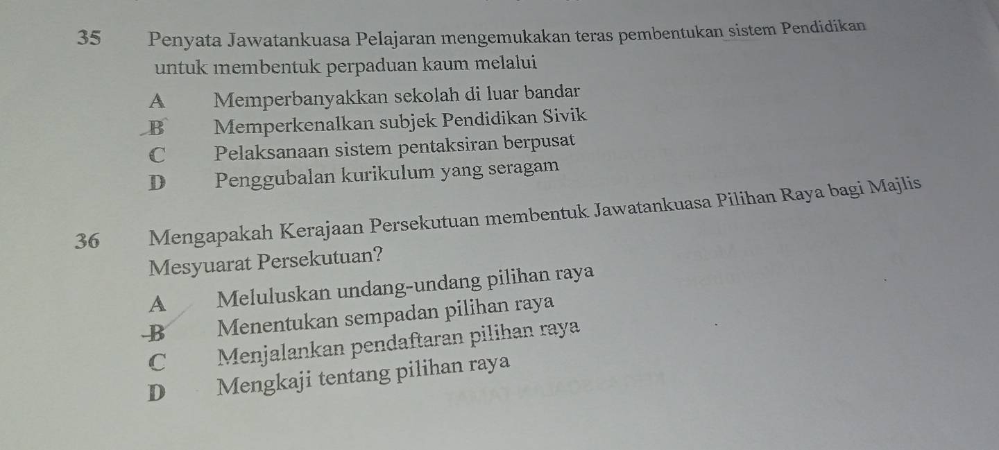 Penyata Jawatankuasa Pelajaran mengemukakan teras pembentukan sistem Pendidikan
untuk membentuk perpaduan kaum melalui
A Memperbanyakkan sekolah di luar bandar
B Memperkenalkan subjek Pendidikan Sivik
C Pelaksanaan sistem pentaksiran berpusat
D Penggubalan kurikulum yang seragam
36 Mengapakah Kerajaan Persekutuan membentuk Jawatankuasa Pilihan Raya bagi Majlis
Mesyuarat Persekutuan?
A Meluluskan undang-undang pilihan raya
B Menentukan sempadan pilihan raya
C Menjalankan pendaftaran pilihan raya
D Mengkaji tentang pilihan raya