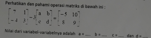 Perhatikan dan pahami operasi matriks di bawah ini :
beginbmatrix 7&1 -4&3endbmatrix -3beginbmatrix a&b c&dendbmatrix =beginbmatrix -5&10 8&9endbmatrix
Nilai dari variabel-variabelnya adalah a= _ b= _ c= _dan d= _