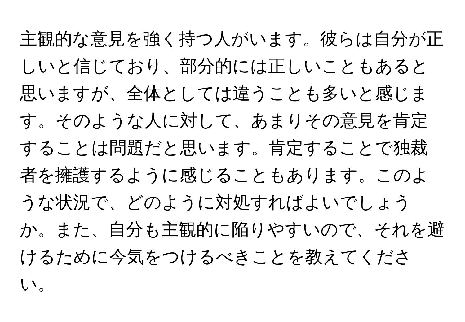 主観的な意見を強く持つ人がいます。彼らは自分が正しいと信じており、部分的には正しいこともあると思いますが、全体としては違うことも多いと感じます。そのような人に対して、あまりその意見を肯定することは問題だと思います。肯定することで独裁者を擁護するように感じることもあります。このような状況で、どのように対処すればよいでしょうか。また、自分も主観的に陥りやすいので、それを避けるために今気をつけるべきことを教えてください。