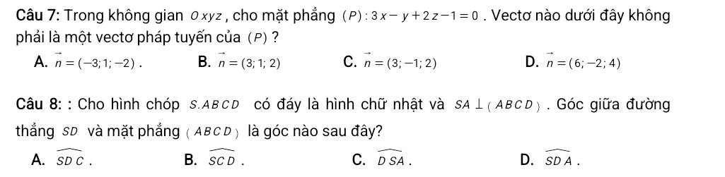 Trong không gian 0xyz , cho mặt phẳng (P) : 3x-y+2z-1=0. Vectơ nào dưới đây không
phải là một vectơ pháp tuyến của (P) ?
A. vector n=(-3;1;-2). B. vector n=(3;1;2) C. vector n=(3;-1;2) D. vector n=(6;-2;4)
Câu 8: : Cho hình chóp s. ABCD có đáy là hình chữ nhật và SA⊥ (ABCD). Góc giữa đường
thẳng SD và mặt phẳng (ABCD) là góc nào sau đây?
A. widehat SDC. B. widehat SCD. C. widehat DSA. D. widehat SDA.