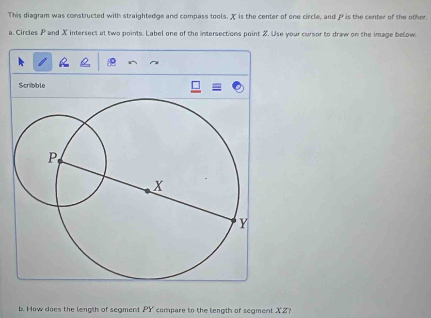 This diagram was constructed with straightedge and compass tools. X is the center of one circle, and P is the center of the other. 
a. Circles P and X intersect at two points. Label one of the intersections point Z, Use your cursor to draw on the image below 
Scribble 
b. How does the length of segment PY compare to the length of segment XZ?