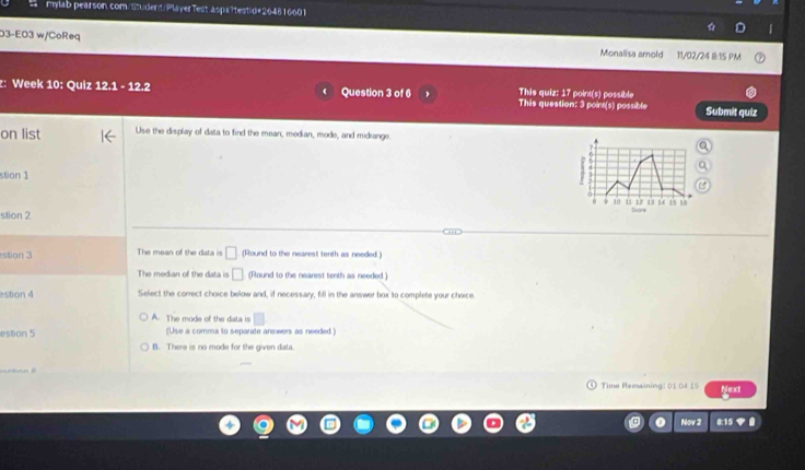 mylab pearson.com/Student/PlayerTest aspx?testid#264816601
03-E03 w/CoReq
Monalisa amold 11/02/24 8:15 PM
This quiz: 17 point(s) possible
z: Week 10: Quiz : |2x+3| - 12.2 Question 3 of 6 This question: 3 point(s) possible Submit quiz
on list Use the display of data to find the mean, median, mode, and midiange.
stion 1
4
10 ù ù 13 14 15 15
stion 2 Score
stion 3 The mean of the data is □ (Round to the nearest tenth as needed.)
The median of the data is □ (Round to the nearest tenth as needed)
astion 4 Select the correct choice below and, if necessary, fill in the answer box to complete your choice
A. The mode of the data is
estion 5 (Use a comma to separate answers as needed.)
B. There is no mode for the given data.

Time Remaining: 01 04 15 Next
Nov 2 0:15