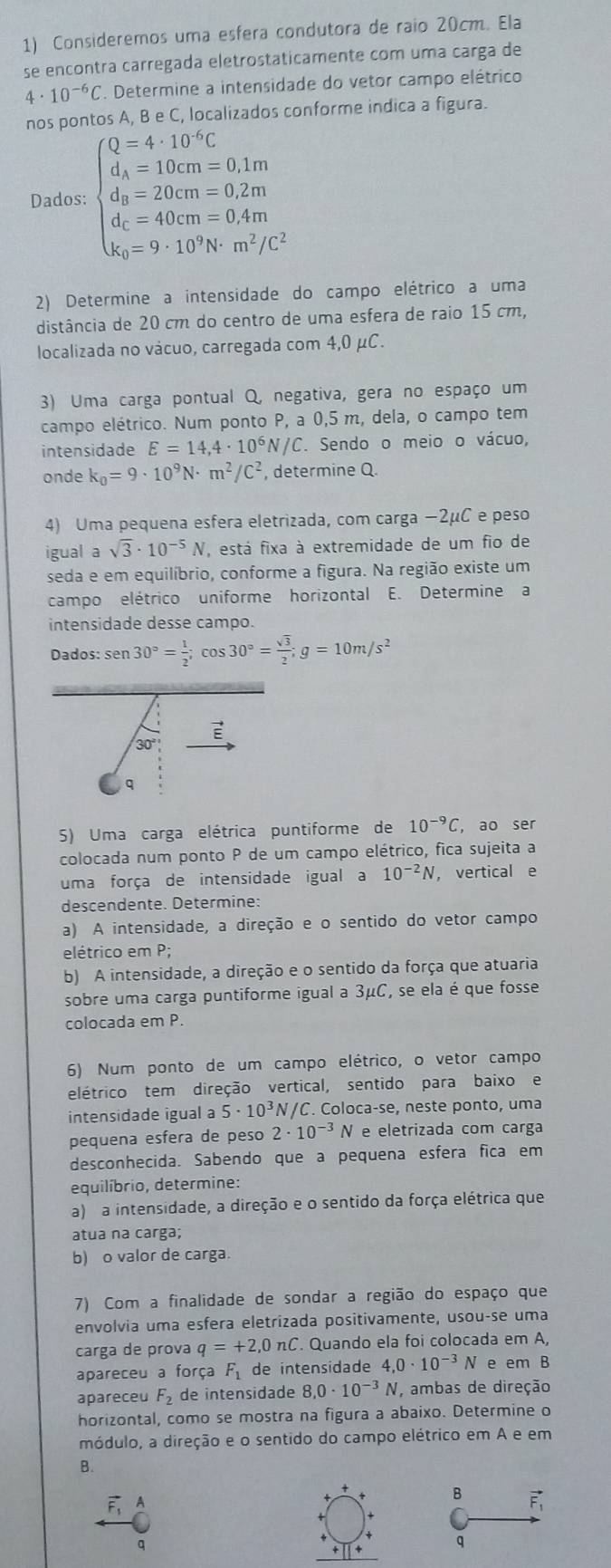 Consideremos uma esfera condutora de raio 20cm. Ela
se encontra carregada eletrostaticamente com uma carga de
4· 10^(-6)C. Determine a intensidade do vetor campo elétrico
nos po onforme indica a figura.
Dados: beginarrayl Q=4:10°C d_1=100m=0.1m d_2=20cm=0.2m d_1=40cm-0.1m d_5=9· m^2/cm^2/c^2endarray.
2) Determine a intensidade do campo elétrico a uma
distância de 20 cm do centro de uma esfera de raio 15 cm,
localizada no vácuo, carregada com 4,0 μC.
3) Uma carga pontual Q, negativa, gera no espaço um
campo elétrico. Num ponto P, a 0,5 m, dela, o campo tem
intensidade E=14,4· 10^6 N/C. Sendo o meio o vácuo,
onde k_0=9· 10^9N· m^2/C^2 , determine Q.
4) Uma pequena esfera eletrizada, com carga −2μC e peso
igual asqrt(3)· 10^(-5)N , está fixa à extremidade de um fio de
seda e em equilíbrio, conforme a figura. Na região existe um
campo elétrico uniforme horizontal E. Determine a
intensidade desse campo.
Dados: sen 30°= 1/2 ;cos 30°= sqrt(3)/2 ;g=10m/s^2
5) Uma carga elétrica puntiforme de 10^(-9)C , ao ser
colocada num ponto P de um campo elétrico, fica sujeita a
uma força de intensidade igual a 10^(-2)N ， vertical e
descendente. Determine:
a) A intensidade, a direção e o sentido do vetor campo
elétrico em P;
b) A intensidade, a direção e o sentido da força que atuaria
sobre uma carga puntiforme igual a 3μC, se ela é que fosse
colocada em P.
6) Num ponto de um campo elétrico, o vetor campo
elétrico tem direção vertical, sentido para baixo e
intensidade igual a 5· 10^3N/C C. Coloca-se, neste ponto, uma
pequena esfera de peso 2· 10^(-3) N e eletrizada com carga
desconhecida. Sabendo que a pequena esfera fica em
equilíbrio, determine:
a) a intensidade, a direção e o sentido da força elétrica que
atua na carga;
b) o valor de carga.
7) Com a finalidade de sondar a região do espaço que
envolvia uma esfera eletrizada positivamente, usou-se uma
carga de prova q=+2,0nC. Quando ela foi colocada em A,
apareceu a força F_1 de intensidade 4,0· 10^(-3)N e em B
apareceu F_2 de intensidade 8.0· 10^(-3)N , ambas de direção
horizontal, como se mostra na figura a abaixo. Determine o
módulo, a direção e o sentido do campo elétrico em A e em
B.
A
B F
q
q