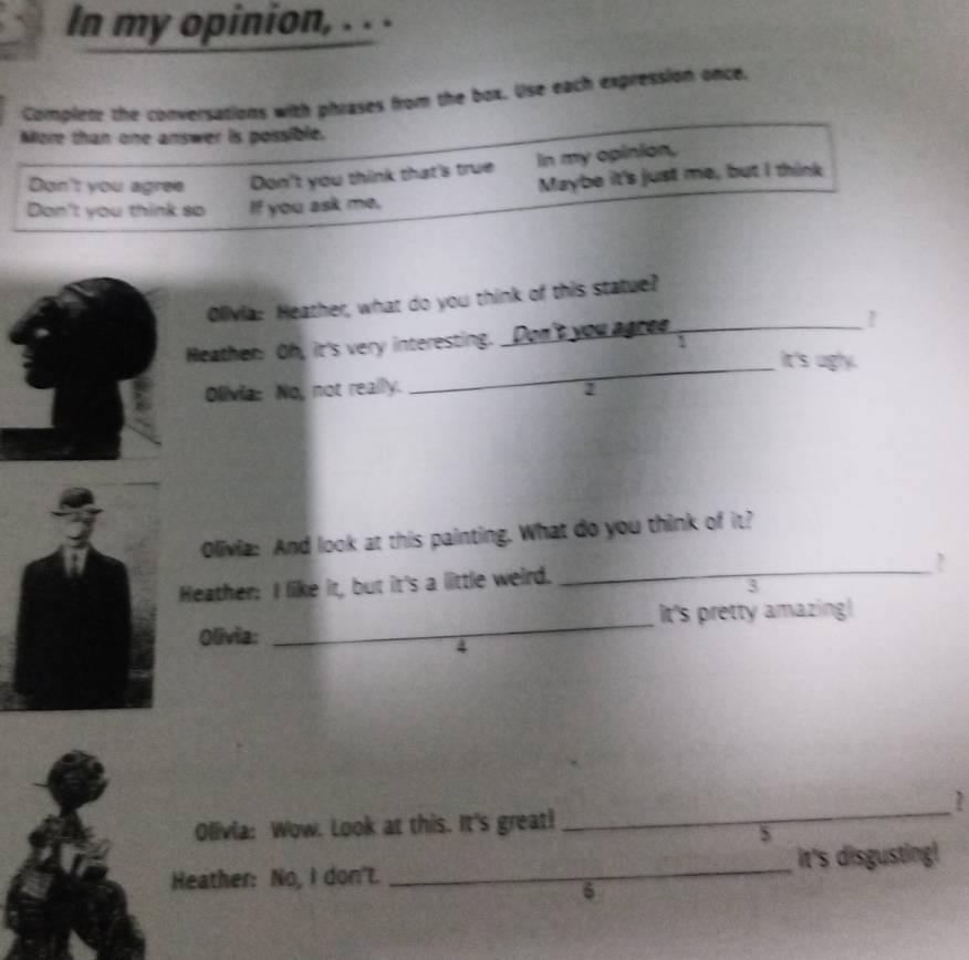 In my opinion, . . . 
Complete the conversations with phrases from the box. Use each expression once, 
More than one answer is possible. 
Don't you agree Don't you think that's true In my opinion, 
Don't you think so If you ask me, Maybe it's just me, but I think 
Olivia: Heather, what do you think of this statue? 
Heather: Oh, it's very interesting. Don't you agree 
_It's ugly. 
Olivia: No, not really. 
Olivia: And look at this painting. What do you think of it? 
Heather: I like it, but it's a little weird. 
_ 
3 
Olivia: _It's pretty amazing! 
2 
Olivia: Wow. Look at this. It's great! 
_ 
Heather: No, I don't. _it's disgusting!