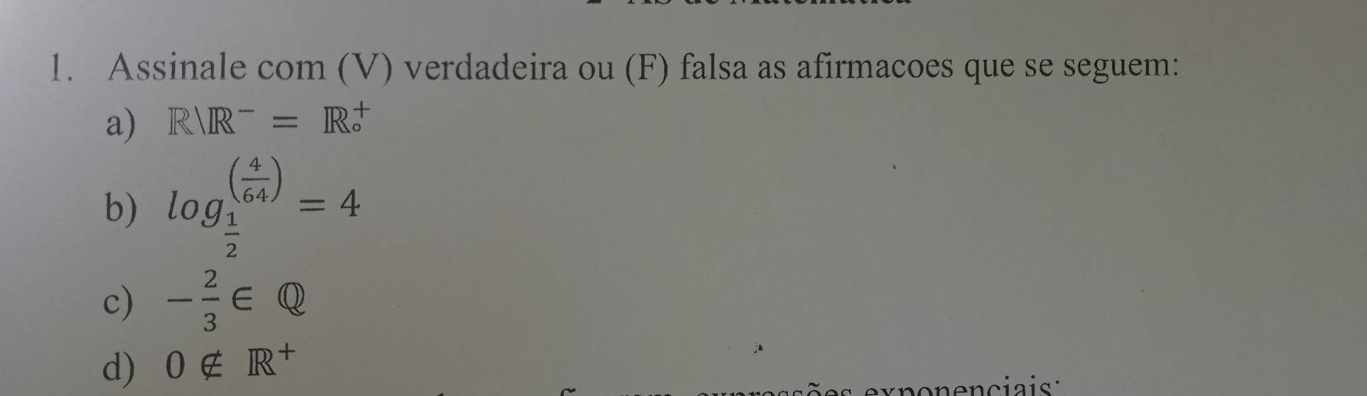 Assinale com (V) verdadeira ou (F) falsa as afirmacoes que se seguem: 
a) Rvee R^-=R^+_circ 
b) log _ 1/2 ^( 4/64 )=4
c) - 2/3 ∈ Q
d) 0∉ R^+