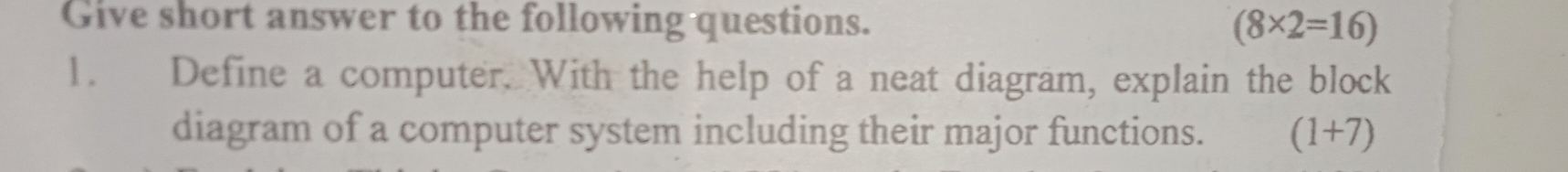 Give short answer to the following questions. (8* 2=16)
1. Define a computer. With the help of a neat diagram, explain the block 
diagram of a computer system including their major functions. (1+7)