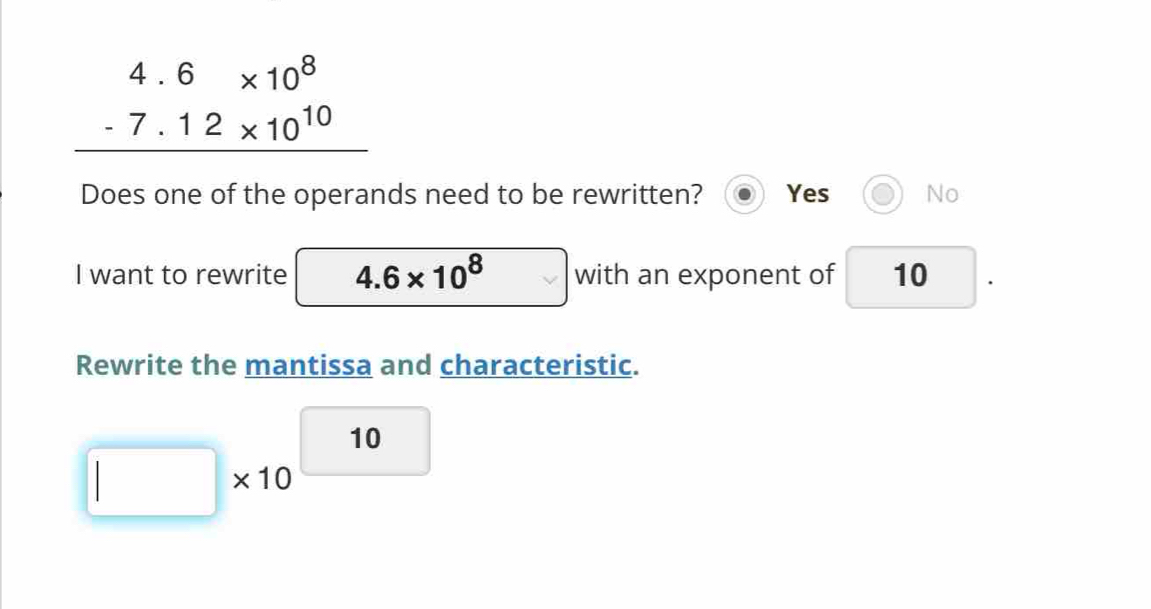 beginarrayr 4.6* 10^8 -7.12* 10^(10) hline endarray
Does one of the operands need to be rewritten? Yes No
I want to rewrite □  4.6* 10^8 with an exponent of 10 | 
. 
Rewrite the mantissa and characteristic.
□ * 10^(□ 10)