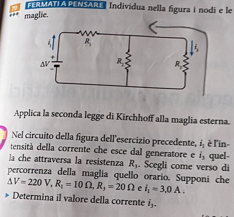 FERMATIAPENSARE Individua nella figura i nodi e le
maglie.
Applica la seconda legge di Kirchhoff alla maglia esterna.
Nel circuito della figura dell’esercizio precedente, i_1 èl'in-
tensità della corrente che esce dal generatore e i_3 quel-
la che attraversa la resistenza R_3. Scegli come verso di
percorrenza della maglia quello orario. Supponi che
△ V=220V,R_1=10Omega ,R_3=20Omega e i_1=3,0A.
Determina il valore della corrente i_3.