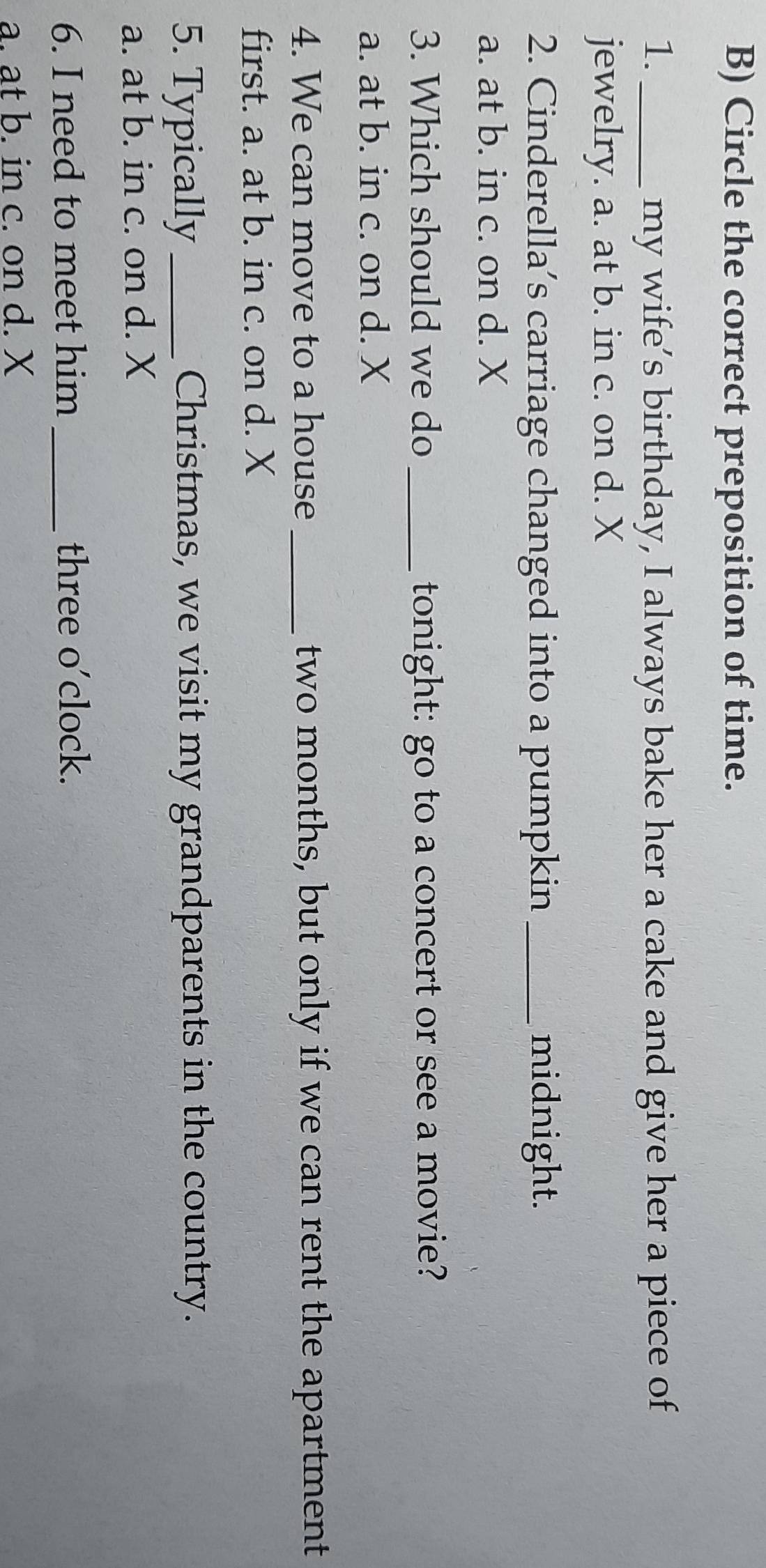 Circle the correct preposition of time.
1. _my wife’s birthday, I always bake her a cake and give her a piece of
jewelry. a. at b. in c. on d. X
2. Cinderella’s carriage changed into a pumpkin _midnight.
a. at b. in c. on d. X
3. Which should we do _tonight: go to a concert or see a movie?
a. at b. in c. on d. X
4. We can move to a house _two months, but only if we can rent the apartment
first. a. at b. in c. on d. X
5. Typically_ Christmas, we visit my grandparents in the country.
a. at b. in c. on d. X
6. I need to meet him three o’clock.
a. at b. in c. on d. X