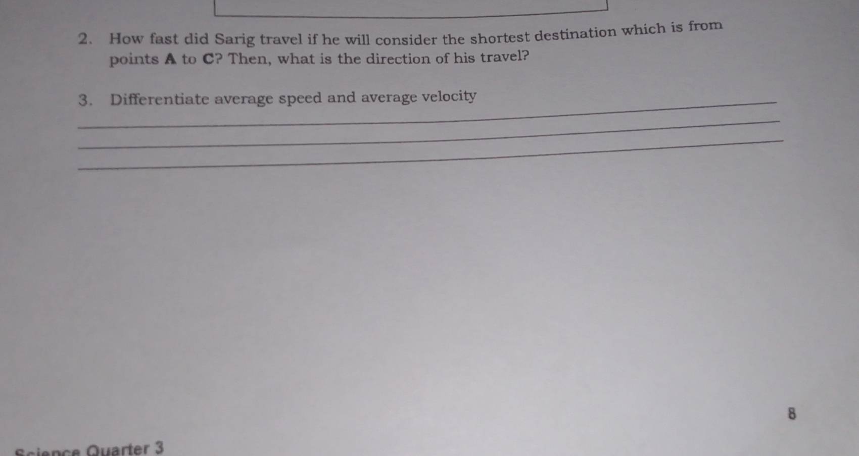 How fast did Sarig travel if he will consider the shortest destination which is from 
points A to C? Then, what is the direction of his travel? 
_3. Differentiate average speed and average velocity 
_ 
_ 
8 
ce Quarter 3