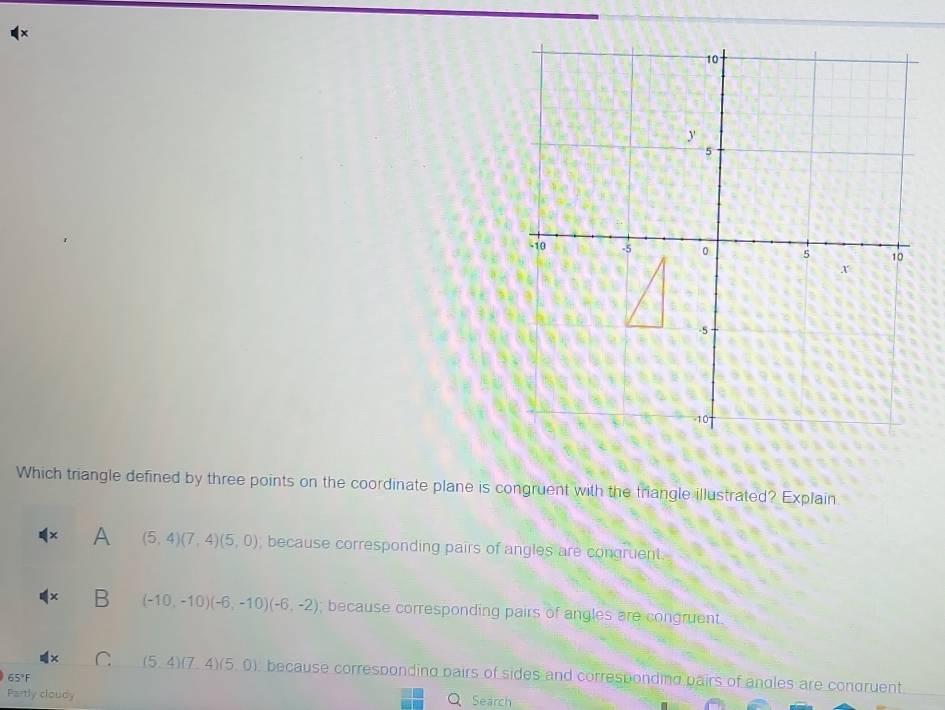 Which triangle defined by three points on the coordinate plane is congruent with the triangle illustrated? Explain
A (5,4)(7,4)(5,0) , because corresponding pairs of angles are congruent
B (-10,-10)(-6,-10)(-6,-2); because corresponding pairs of angles are congruent.
(5,4)(7,4)(5,0) because corresponding pairs of sides and corresponding pairs of angles are congruent.
65°F
Partly cloudy Search