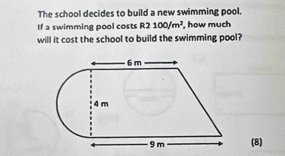 The school decides to build a new swimming pool. 
If a swimming pool costs R2100/m^2 , how much 
will it cost the school to build the swimming pool? 
(8)