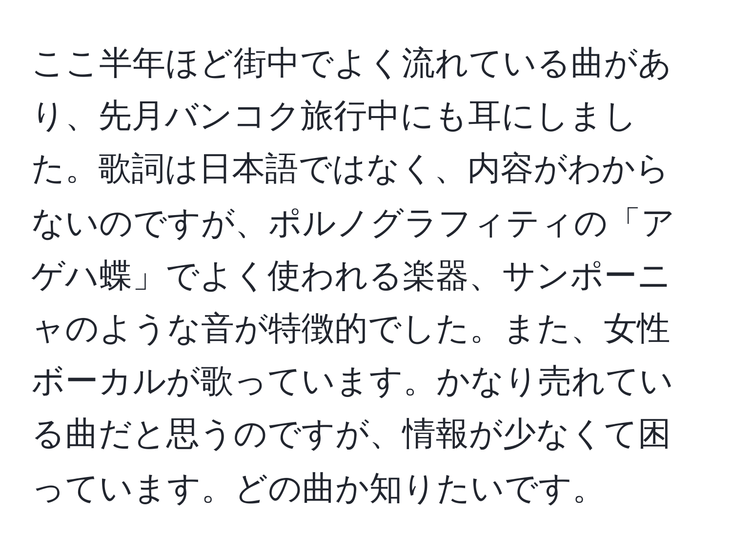 ここ半年ほど街中でよく流れている曲があり、先月バンコク旅行中にも耳にしました。歌詞は日本語ではなく、内容がわからないのですが、ポルノグラフィティの「アゲハ蝶」でよく使われる楽器、サンポーニャのような音が特徴的でした。また、女性ボーカルが歌っています。かなり売れている曲だと思うのですが、情報が少なくて困っています。どの曲か知りたいです。