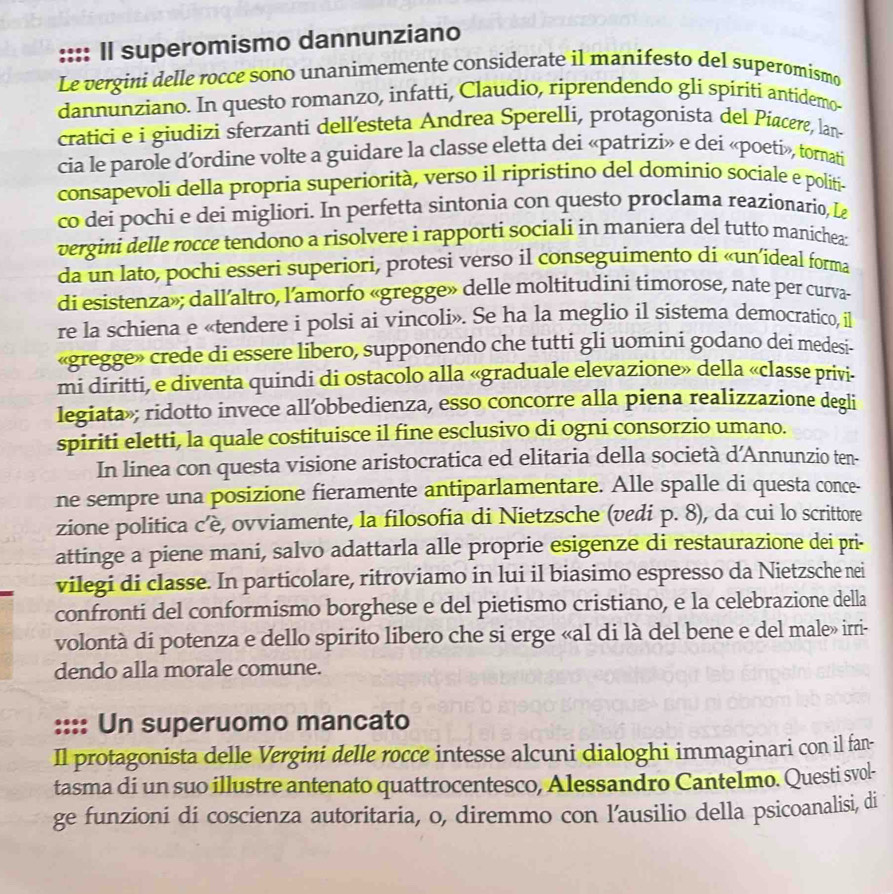 Il superomismo dannunziano
Le vergini delle rocce sono unanimemente considerate il manifesto del superomismo
dannunziano. In questo romanzo, infatti, Claudio, riprendendo glí spiriti antídemo-
cratici e i giudizi sferzanti dell’esteta Andrea Sperelli, protagonista del Piacere, lan-
cia le parole d’ordine volte a guidare la classe eletta dei «patrizi» e dei «poeti», tornati
consapevoli della propria superiorità, verso il ripristino del dominio sociale e politi-
co dei pochi e dei migliori. In perfetta sintonia con questo proclama reazionario, Lz
vergini delle rocce tendono a risolvere i rapporti sociali in maniera del tutto manichea:
da un lato, pochi esseri superiori, protesì verso il conseguimento di «un’ideal forma
di esistenza»; dall’altro, l’amorfo «gregge» delle moltitudini timorose, nate per curva-
re la schiena e «tendere i polsi ai vincoli». Se ha la meglio il sistema democratico, il
«gregge» crede di essere libero, supponendo che tutti gli uomini godano dei medesi-
mi diritti, e diventa quindi di ostacolo alla «graduale elevazione» della «classe privi-
legiata»; ridotto invece all’obbedienza, esso concorre alla piena realizzazione degli
spiriti eletti, la quale costituisce il fine esclusivo di ogni consorzio umano.
In linea con questa visione aristocratica ed elitaria della società d'Annunzio ten-
ne sempre una posizione fieramente antiparlamentare. Alle spalle di questa conce-
zione politica c’è, ovviamente, la filosofia di Nietzsche (vedi p. 8), da cui lo scrittore
attinge a piene mani, salvo adattarla alle proprie esigenze di restaurazione dei pri-
vilegi di classe. In particolare, ritroviamo in lui il biasimo espresso da Nietzsche nei
confronti del conformismo borghese e del pietismo cristiano, e la celebrazione della
volontà di potenza e dello spirito libero che si erge «al di là del bene e del male» irri-
dendo alla morale comune.
:::: Un superuomo mancato
Il protagonista delle Vergini delle rocce intesse alcuni dialoghi immaginari con il fan-
tasma di un suo illustre antenato quattrocentesco, Alessandro Cantelmo. Questi svol-
ge funzioni di coscienza autoritaria, o, diremmo con l’ausilio della psicoanalisi, di