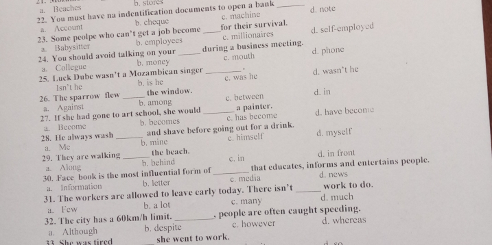 a. Beaches b. stores
22. You must have na indentification documents to open a bank _d. note
a. Account b. cheque c. machine
23. Some peolpe who can’t get a job become _for their survival.
a. Babysitter b. employees c. millionaires d. self-employed
24. You should avoid talking on your _during a business meeting.
a. Collegue b. money c. mouth d. phone
25. Luck Dube wasn’t a Mozambican singer _' d. wasn’t he
Isn’t he b. is he c. was he
26. The sparrow flew _the window.
a. Against b. among c. between d. in
27. If she had gone to art school, she would _a painter.
a. Become b. becomes c. has become d. have become
28. He always wash _and shave before going out for a drink. d. myself
a. Me b. mine c. himself
29. They are walking _the beach. d. in front
a. Along b. behind c. in
30. Face book is the most influential form of_ that educates, informs and entertains people.
a. Information b. letter c. media d. news
31. The workers are allowed to leave early today. There isn’t _work to do.
a. Fcw b. a lot c. many d. much
32. The city has a 60km/h limit. _, people are often caught speeding.
a. Although b. despite c. however d. whereas
33 She was tired she went to work.