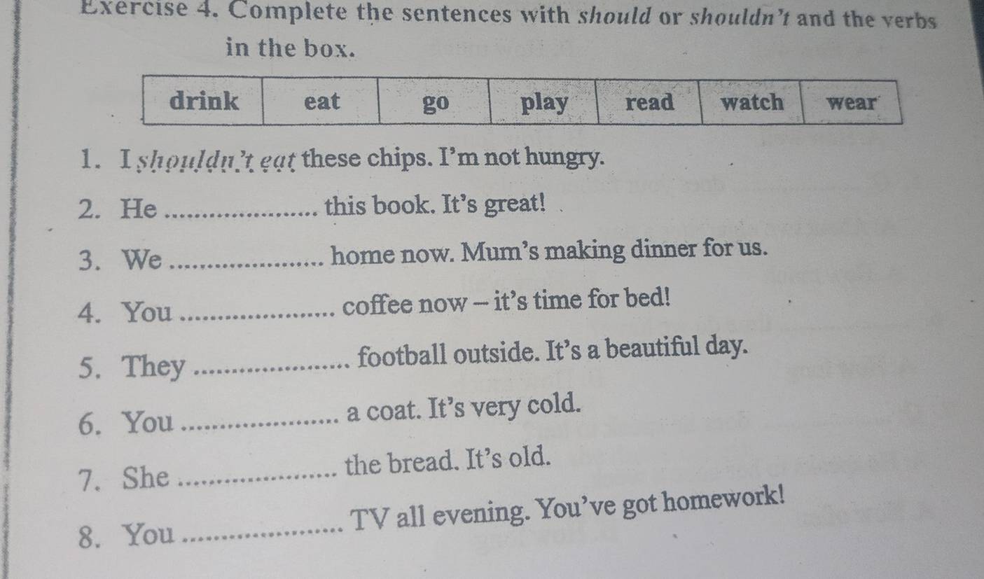 Complete the sentences with should or shouldn't and the verbs 
in the box. 
1. I shouldn’t gat these chips. I’m not hungry. 
2. He_ this book. It’s great! 
3. We _home now. Mum’s making dinner for us. 
4. You _coffee now - it’s time for bed! 
5. They _football outside. It’s a beautiful day. 
6. You _a coat. It’s very cold. 
7. She _the bread. It’s old. 
8. You _TV all evening. You’ve got homework!