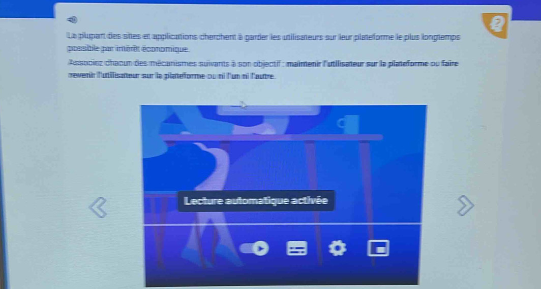 Le plupart des sites et applications cherchent à garder les utilisateurs sur leur platéforme le plus longtemps 
possible par imérêt économique. 
Associez chaoun des mécanismes suivants à son objectif : mainmenir l'utilisateur sur la plateforme ou faire 
revenir l'utilisateur sur la platéforme ou mi l'un ni l'autre 
Lecture automatique activée