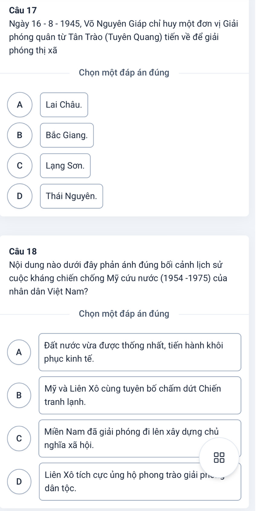 Ngày 16 - 8 - 1945, Võ Nguyên Giáp chỉ huy một đơn vị Giải
phóng quân từ Tân Trào (Tuyên Quang) tiến về để giải
phóng thị xã
Chọn một đáp án đúng
A Lai Châu.
B Bắc Giang.
C Lạng Sơn.
D Thái Nguyên.
Câu 18
Nội dung nào dưới đây phản ánh đúng bối cảnh lịch sử
cuộc kháng chiến chống Mỹ cứu nước (1954 -1975) của
nhân dân Việt Nam?
Chọn một đáp án đúng
Đất nước vừa được thống nhất, tiến hành khôi
A
phục kinh tế.
B Mỹ và Liên Xô cùng tuyên bố chấm dứt Chiến
tranh lạnh.
Miền Nam đã giải phóng đi lên xây dựng chủ
C
nghĩa xã hội.
□□
Liên Xô tích cực ủng hộ phong trào giải phố
D
dân tộc.