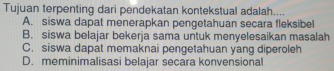 Tujuan terpenting dari pendekatan kontekstual adalah....
A. siswa dapat menerapkan pengetahuan secara fleksibel
B. siswa belajar bekerja sama untuk menyelesaikan masalah
C. siswa dapat memaknai pengetahuan yang diperoleh
D. meminimalisasi belajar secara konvensional