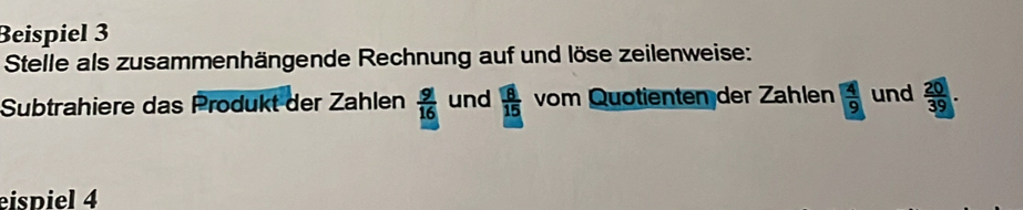 Beispiel 3 
Stelle als zusammenhängende Rechnung auf und löse zeilenweise: 
Subtrahiere das Produkt der Zahlen  9/16  und  8/15  vom Quotienten der Zählen  4/9  und  20/39 . 
eispiel 4