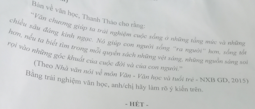 Bàn về văn học, Thanh Thảo cho rằng: 
Văn chương giúp ta trải nghiệm cuộc sống ở những tầng mức và những 
chiều sâu đáng kinh ngạc. Nó giúp con người sống “ra người'' hơn, sống tổi 
hơn, nếu ta biết tìm trong mỗi quyền sách những vệt sáng, những nguồn sáng soi 
rọi vào những góc khuất của cuộc đời và của con người.'' 
(Theo Nhà văn nói về môn Văn - Văn học và tuổi trẻ - NXB GD, 2015) 
Bằng trải nghiệm văn học, anh/chị hãy làm rõ ý kiến trên 
- HÉT -