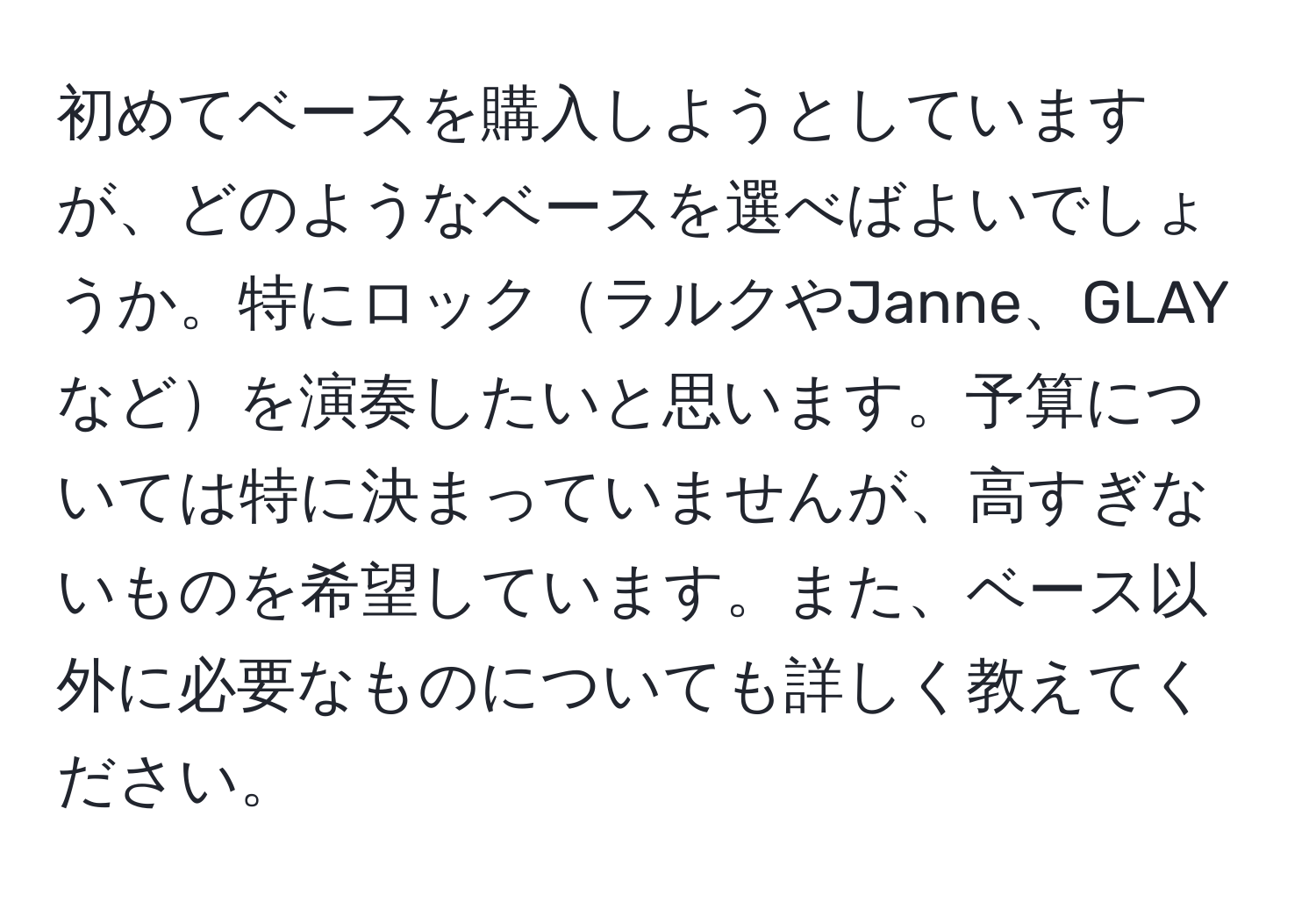 初めてベースを購入しようとしていますが、どのようなベースを選べばよいでしょうか。特にロックラルクやJanne、GLAYなどを演奏したいと思います。予算については特に決まっていませんが、高すぎないものを希望しています。また、ベース以外に必要なものについても詳しく教えてください。