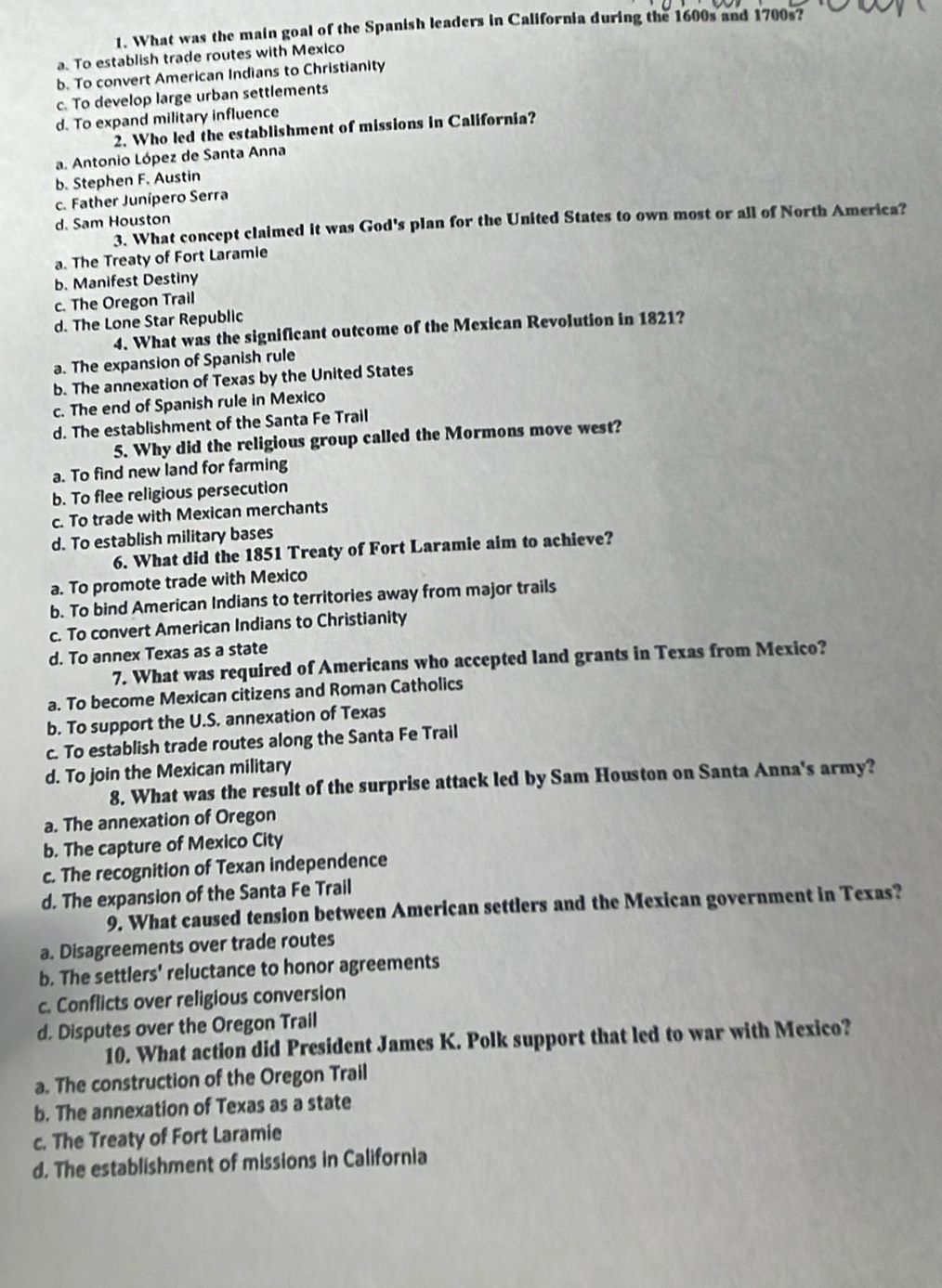 What was the main goal of the Spanish leaders in California during the 1600s and 1700s?
a. To establish trade routes with Mexico
b. To convert American Indians to Christianity
c. To develop large urban settlements
d. To expand military influence
2. Who led the establishment of missions in California?
a. Antonio López de Santa Anna
b. Stephen F. Austin
c. Father Junípero Serra
d. Sam Houston
3. What concept claimed it was God's plan for the United States to own most or all of North America?
a. The Treaty of Fort Laramie
b. Manifest Destiny
c. The Oregon Trail
d. The Lone Star Republic
4. What was the significant outcome of the Mexican Revolution in 1821?
a. The expansion of Spanish rule
b. The annexation of Texas by the United States
c. The end of Spanish rule in Mexico
d. The establishment of the Santa Fe Trail
5. Why did the religious group called the Mormons move west?
a. To find new land for farming
b. To flee religious persecution
c. To trade with Mexican merchants
d. To establish military bases
6. What did the 1851 Treaty of Fort Laramie aim to achieve?
a. To promote trade with Mexico
b. To bind American Indians to territories away from major trails
c. To convert American Indians to Christianity
d. To annex Texas as a state
7. What was required of Americans who accepted land grants in Texas from Mexico?
a. To become Mexican citizens and Roman Catholics
b. To support the U.S. annexation of Texas
c. To establish trade routes along the Santa Fe Trail
d. To join the Mexican military
8. What was the result of the surprise attack led by Sam Houston on Santa Anna's army?
a. The annexation of Oregon
b. The capture of Mexico City
c. The recognition of Texan independence
d. The expansion of the Santa Fe Trail
9. What caused tension between American settlers and the Mexican government in Texas?
a. Disagreements over trade routes
b. The settlers' reluctance to honor agreements
c. Conflicts over religious conversion
d. Disputes over the Oregon Trail
10. What action did President James K. Polk support that led to war with Mexico?
a. The construction of the Oregon Trail
b. The annexation of Texas as a state
c. The Treaty of Fort Laramie
d. The establishment of missions in California