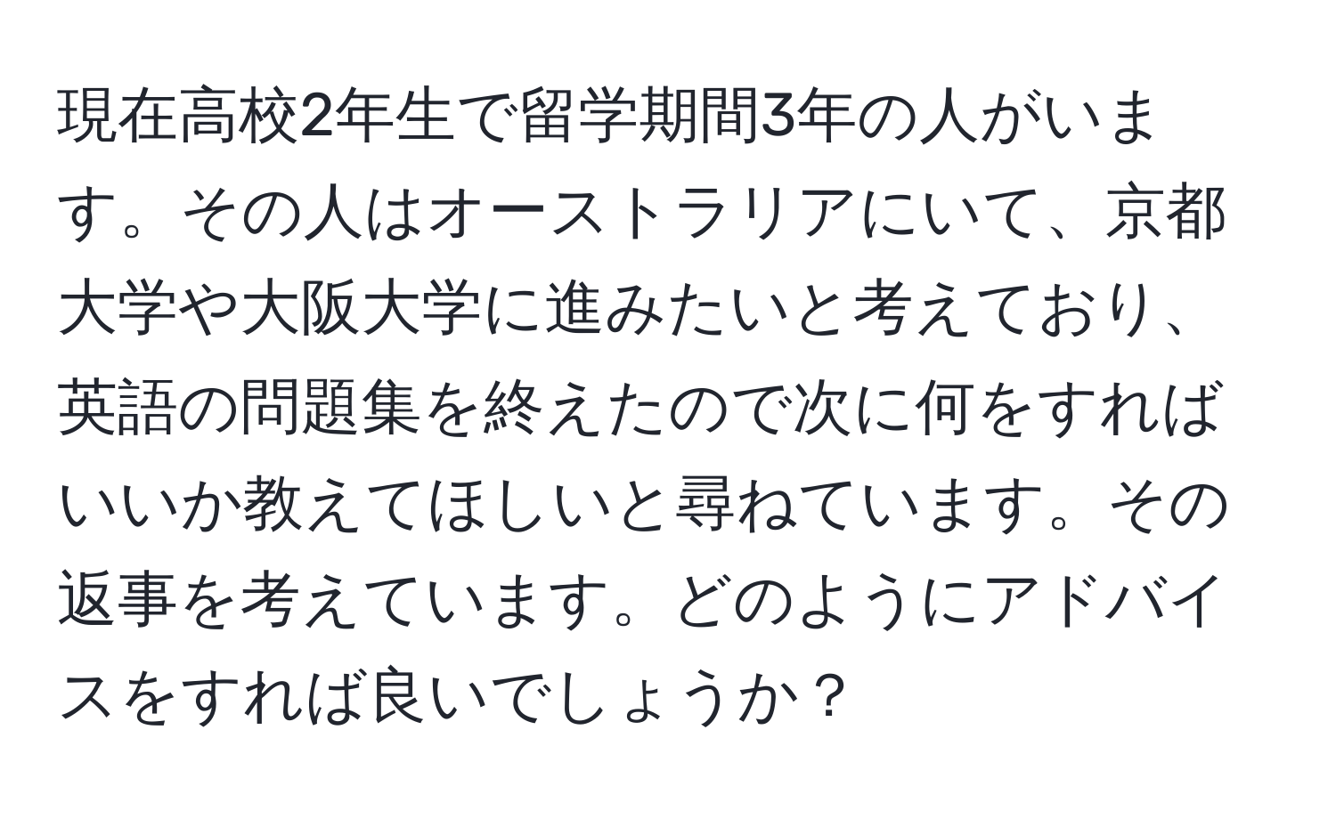 現在高校2年生で留学期間3年の人がいます。その人はオーストラリアにいて、京都大学や大阪大学に進みたいと考えており、英語の問題集を終えたので次に何をすればいいか教えてほしいと尋ねています。その返事を考えています。どのようにアドバイスをすれば良いでしょうか？