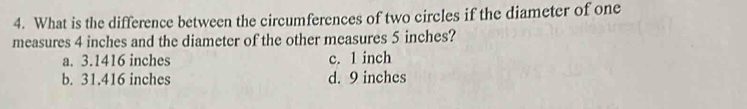 What is the difference between the circumferences of two circles if the diameter of one
measures 4 inches and the diameter of the other measures 5 inches?
a. 3.1416 inches c. 1 inch
b. 31.416 inches d. 9 inches