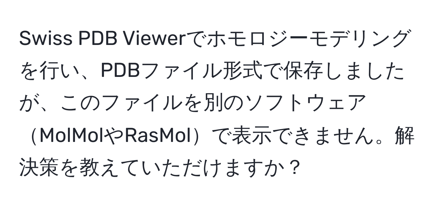 Swiss PDB Viewerでホモロジーモデリングを行い、PDBファイル形式で保存しましたが、このファイルを別のソフトウェアMolMolやRasMolで表示できません。解決策を教えていただけますか？