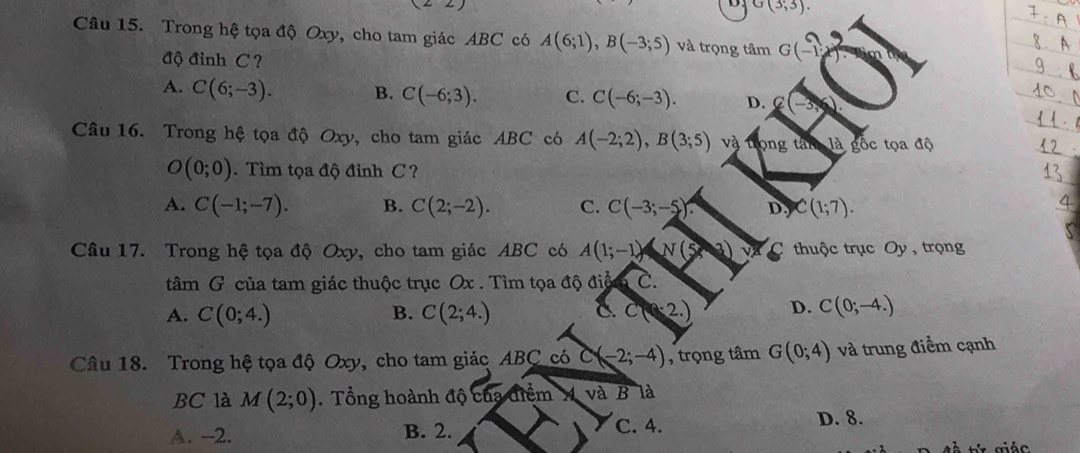 G(3,3). 
Câu 15. Trong hệ tọa độ Oxy, cho tam giác ABC có A(6;1), B(-3;5) và trọng tâm G(-1)
độ đỉnh C ?
A. C(6;-3). B. C(-6;3). C. C(-6;-3). D. C(-3,6)
Câu 16. Trong hệ tọa độ Oxy, cho tam giác ABC có A(-2;2), B(3;5) và trọng tân là gốc tọa độ
O(0;0). Tìm tọa độ đỉnh C ?
A. C(-1;-7). B. C(2;-2). C. C(-3;-5). D, C(1;7). 
Câu 17. Trong hệ tọa độ Oxy, cho tam giác ABC có A(1;-1)N(5 3) a C thuộc trục Oy , trọng
tâm G của tam giác thuộc trục Ox. Tìm tọa độ di^(frac 1)6 C.
A. C(0;4.) B. C(2;4.) C. c(2.) D. C(0;-4.)
Câu 18. Trong hệ tọa độ Oxy, cho tam giác ABC có C(-2;-4) , trọng tâm G(0;4) và trung điểm cạnh
BC là M(2;0). Tổng hoành độ của điểm A và B là
A. -2. B. 2. C. 4. D. 8.
à tr giác