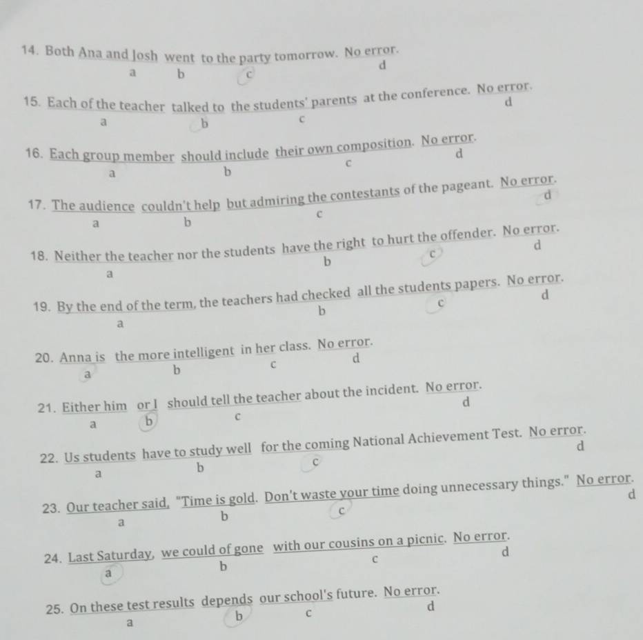 Both Ana and losh went to the party tomorrow. No error.
d
a b c
15. Each of the teacher talked to the students' parents at the conference. No error.
d
a
b
c
16. Each group member should include their own composition. No error.
d
a
b
C
17. The audience couldn’t help but admiring the contestants of the pageant. No error.
d
a
b
c
18. Neither the teacher nor the students have the right to hurt the offender. No error.
d
b
C
a
19. By the end of the term, the teachers had checked all the students papers. No error.
d
b
c
a
20. Anna is the more intelligent in her class. No error.
C
d
a
b
21. Either him or I should tell the teacher about the incident. No error.
d
a b
c
22. Us students have to study well for the coming National Achievement Test. No error.
d
c
a
b
d
23. Our teacher said, "Time is gold. Don’t waste your time doing unnecessary things." No error.
a
b
C
24. Last Saturday, we could of gone with our cousins on a picnic. No error.
d
c
a
b
25. On these test results depends our school's future. No error.
d
a
b C