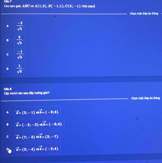 Cho tam giác ABC có A(1;2), B(-1;1), C(5;-1).Tính cos.A
Chọn một đáp án đúng
A  (-2)/sqrt(5) .
B  2/sqrt(5) .
C  (-1)/sqrt(5) .
D  1/sqrt(5) . 
Câu 8
Cặp vectơ nào sau đây vuông góc?
Chọn một đáp án đúng
A vector a=(2;-1) vi vector b=(-3;4).
B vector a=(-2;-3) vi vector b=(-6;4).
C vector a=(7;-3) về vector b=(3;-7).
vector a=(3;-4) vi vector b=(-3;4).