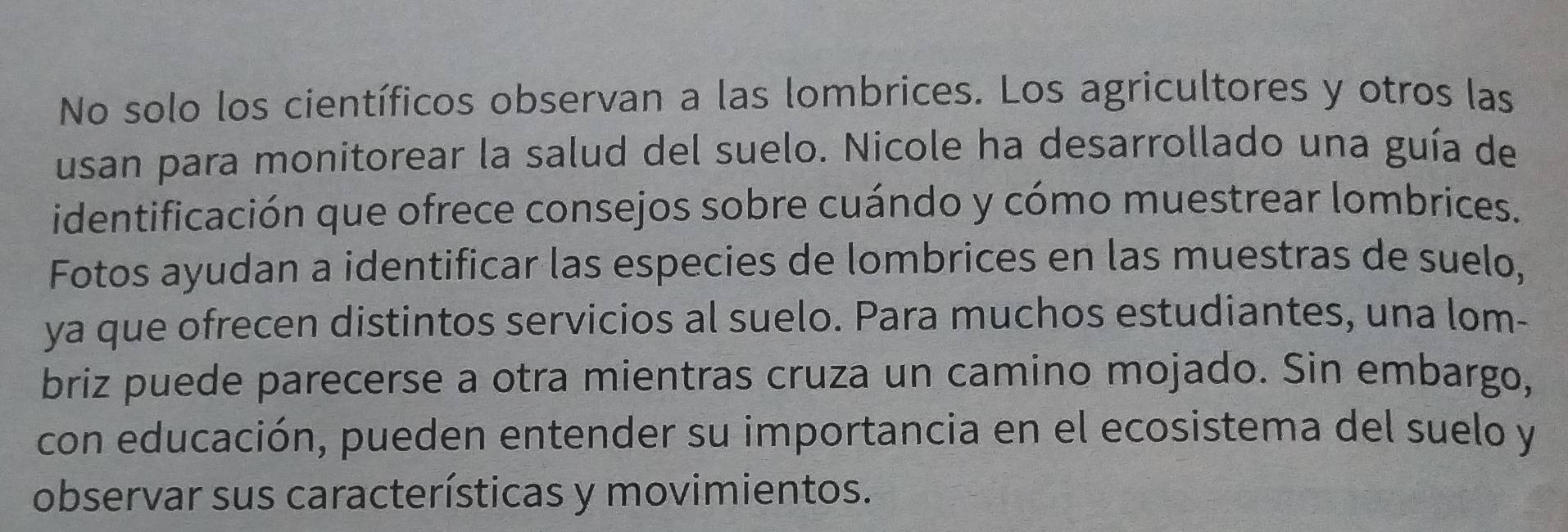 No solo los científicos observan a las lombrices. Los agricultores y otros las 
usan para monitorear la salud del suelo. Nicole ha desarrollado una guía de 
identificación que ofrece consejos sobre cuándo y cómo muestrear lombrices. 
Fotos ayudan a identificar las especies de lombrices en las muestras de suelo, 
ya que ofrecen distintos servicios al suelo. Para muchos estudiantes, una lom- 
briz puede parecerse a otra mientras cruza un camino mojado. Sin embargo, 
con educación, pueden entender su importancia en el ecosistema del suelo y 
observar sus características y movimientos.