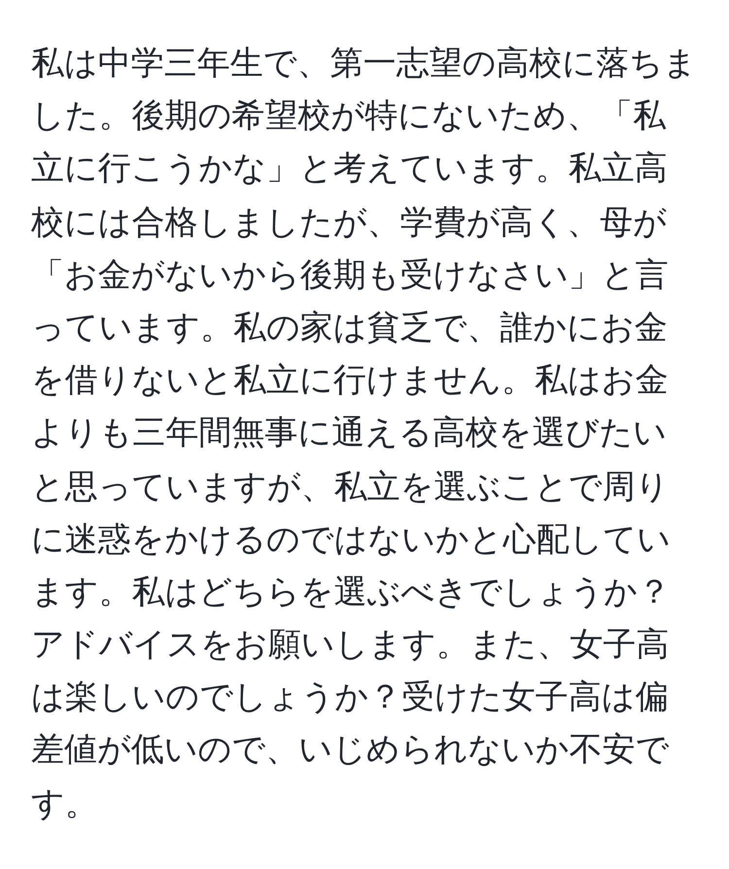 私は中学三年生で、第一志望の高校に落ちました。後期の希望校が特にないため、「私立に行こうかな」と考えています。私立高校には合格しましたが、学費が高く、母が「お金がないから後期も受けなさい」と言っています。私の家は貧乏で、誰かにお金を借りないと私立に行けません。私はお金よりも三年間無事に通える高校を選びたいと思っていますが、私立を選ぶことで周りに迷惑をかけるのではないかと心配しています。私はどちらを選ぶべきでしょうか？アドバイスをお願いします。また、女子高は楽しいのでしょうか？受けた女子高は偏差値が低いので、いじめられないか不安です。