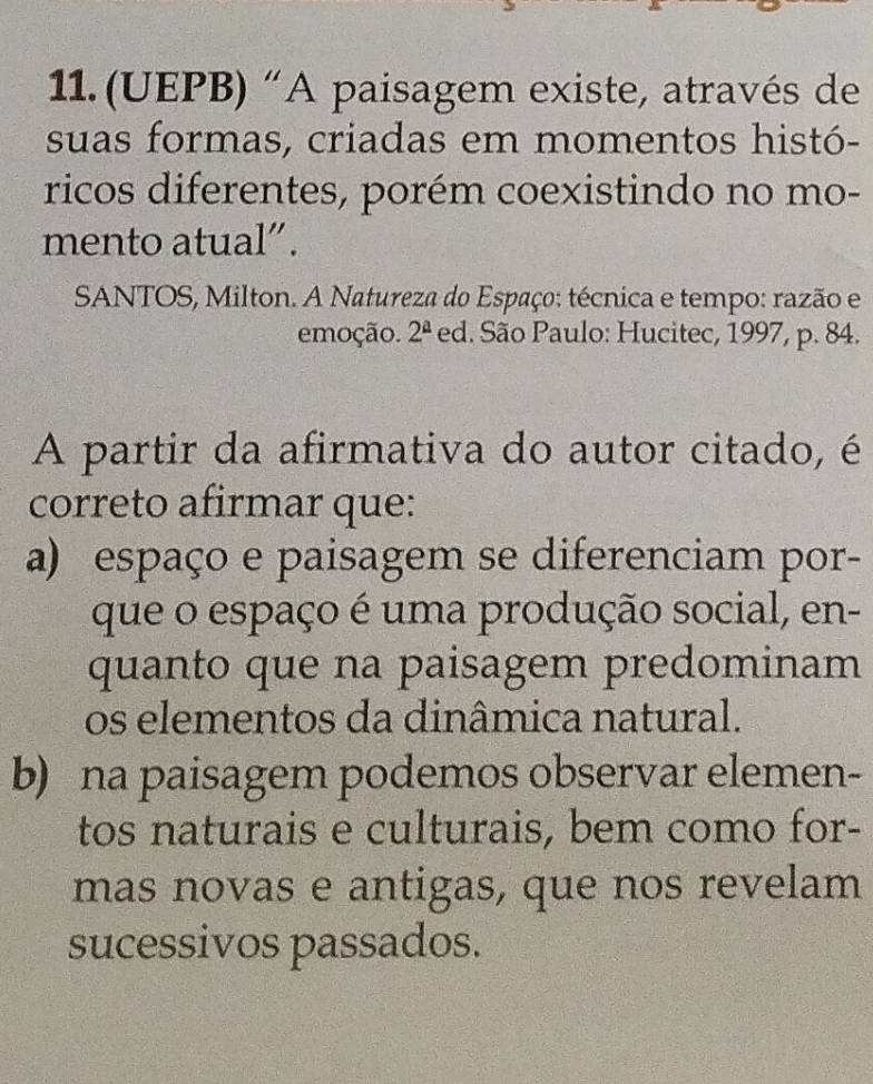 (UEPB) “A paisagem existe, através de
suas formas, criadas em momentos histó-
ricos diferentes, porém coexistindo no mo-
mento atual”.
SANTOS, Milton. A Natureza do Espaço: técnica e tempo: razão e
emoção. 2^(_ a) ed. São Paulo: Hucitec, 1997, p. 84.
A partir da afirmativa do autor citado, é
correto afirmar que:
a) espaço e paisagem se diferenciam por-
que o espaço é uma produção social, en-
quanto que na paisagem predominam
os elementos da dinâmica natural.
b) na paisagem podemos observar elemen-
tos naturais e culturais, bem como for-
mas novas e antigas, que nos revelam
sucessivos passados.