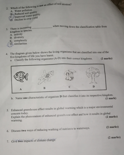 Which of the following is not an effect of soil erosion?
B. Reduced soil quality A. Water pollution
D. Decline in crop yield C Improved water quality
3. There is increasing_
when moving down the classification table from
kingdom to species.
A. activity
B. diversity
C. complexity
Di similarities
4. The diagram given below shows the living organisms that are classified into one of the
five kingdoms of life you have learnt.
a. Classify the following organisms (A-D) into their correct kingdoms. (2 marks)
b. Name one characteristic of organism D that classifies it into its respective kingdom.
(1 mark)
5. Enhanced greenhouse effect results in global warming which is a major environmental
concern today.
Explain the phenomenon of enhanced greenhouse effect and how it results in global
(2 marks)
warming.
6. Discuss two ways of reducing washing of nutrients to waterways. (2 marks)
7. Give two impacts of climate change (2 marks)