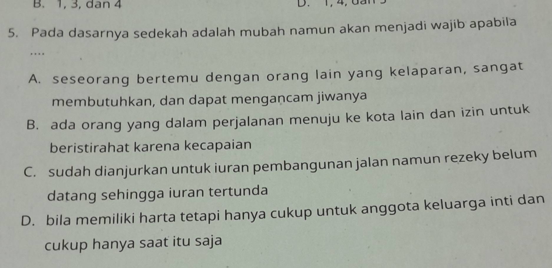 B. 1, 3, dan 4 D. 1, 4, dan
5. Pada dasarnya sedekah adalah mubah namun akan menjadi wajib apabila
…
A. seseorang bertemu dengan orang lain yang kelaparan, sangat
membutuhkan, dan dapat mengancam jiwanya
B. ada orang yang dalam perjalanan menuju ke kota lain dan izin untuk
beristirahat karena kecapaian
C. sudah dianjurkan untuk iuran pembangunan jalan namun rezeky belum
datang sehingga iuran tertunda
D. bila memiliki harta tetapi hanya cukup untuk anggota keluarga inti dan
cukup hanya saat itu saja