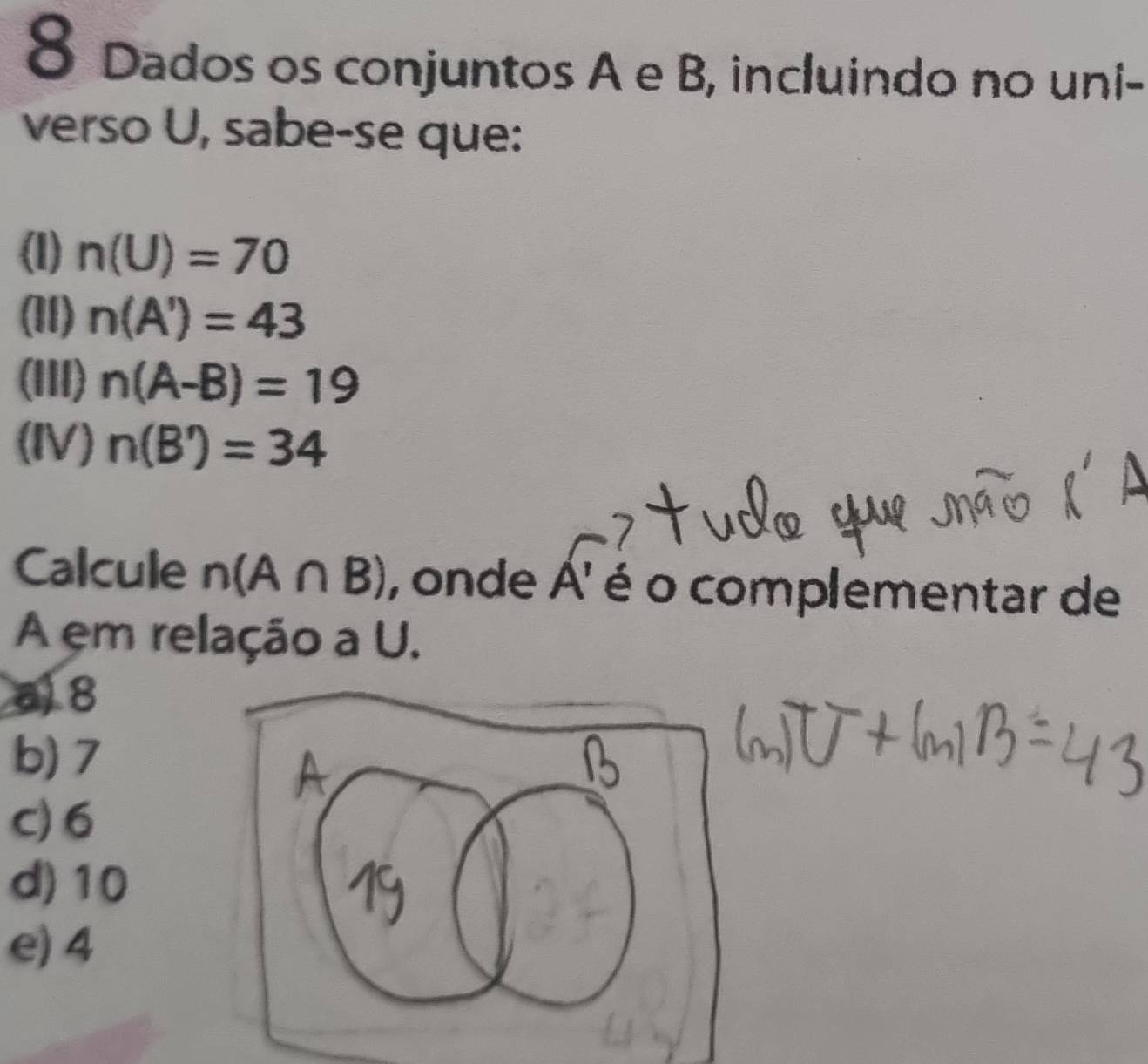 Dados os conjuntos A e B, incluindo no uni-
verso U, sabe-se que:
(l) n(U)=70
(11) n(A')=43
(III) n(A-B)=19
(IV) n(B')=34
Calcule n(A∩ B) , onde A' é o complementar de
A em relação a U.
a) 8
b) 7
c) 6
d) 10
e) 4