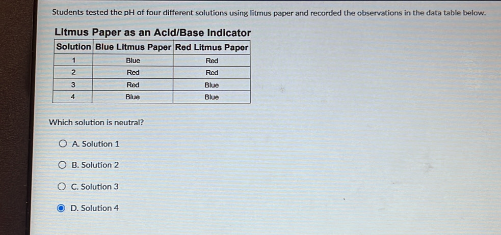 Students tested the pH of four different solutions using litmus paper and recorded the observations in the data table below.
Litmus Paper as an Acid/Base Indicator
Which solution is neutral?
A. Solution 1
B. Solution 2
C. Solution 3
D. Solution 4