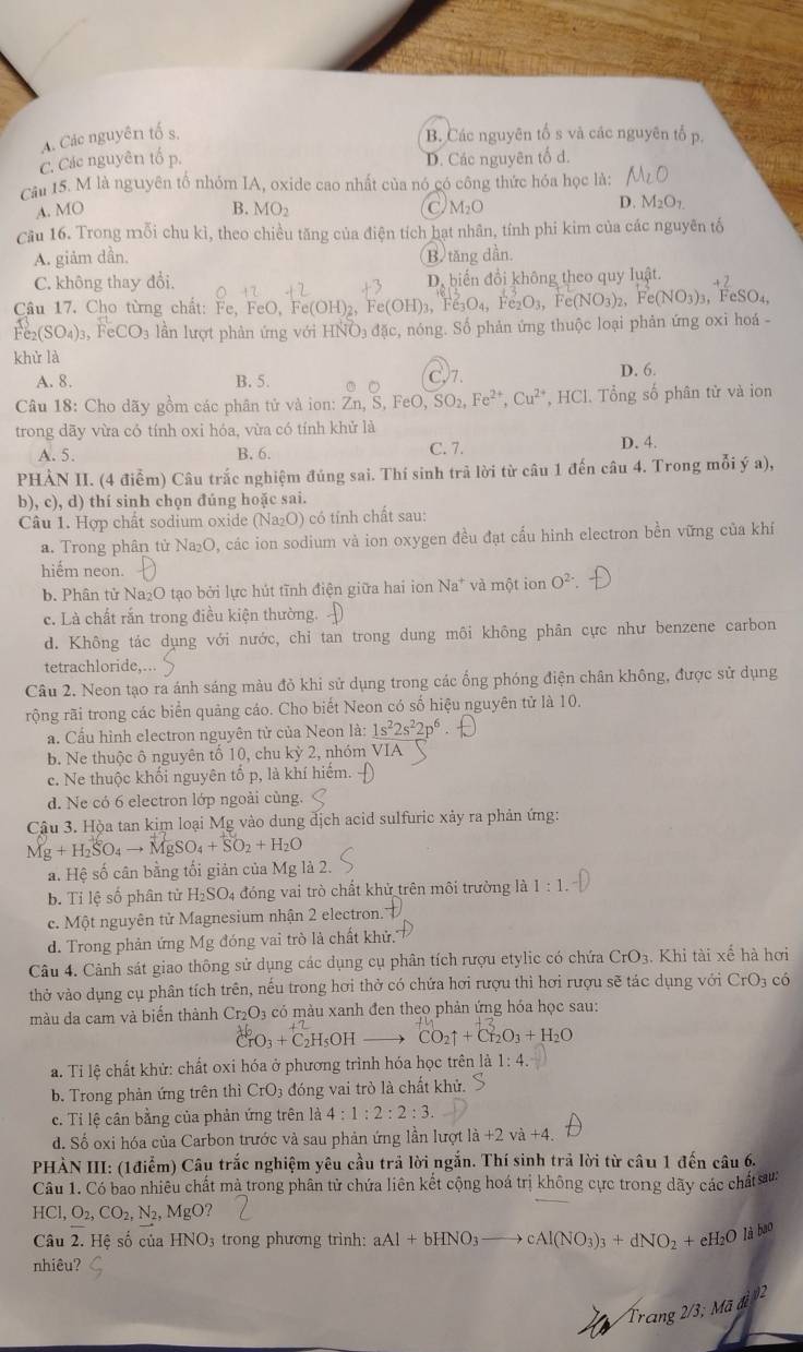 A. Các nguyên tố s. B. Các nguyên tố s và các nguyên tố p.
C. Các nguyên t D. Các nguyên tố d.
Cầu 15. M là nguyên tổ nhóm IA, oxide cao nhất của nó có công thức hóa học là:
A. MO B. MO_2 C. M_2O
D. M_2O_1
Cầu 16. Trong mỗi chu kì, theo chiều tăng của điện tích bạt nhân, tính phi kim của các nguyên tố
A. giảm dần, B. tăng dần.
C. không thay đổi. D, biến đổi không theo quy luật.
Câu 17. Cho từng chất: Fe, FeO, Fe e(OH)_2 , F e(OH)_3,Fe_3O_4, O_3, (NO_3) 2， e(NO_3)_3 , FeS O
FeCO_3 lần lượt phản ứng với HNO₃ đặc, nóng. Số phản ứng thuộc loại phản ứng oxi hoá -
khử là
A. 8. B. 5. )7. D. 6.
Câu 18: Cho dãy gồm các phân tử và ion: Zn, S FeO,SO_2,Fe^(2+),Cu^(2+) *, HCl. Tổng số phân tử và ion
trong dãy vừa có tính oxi hóa, vừa có tính khử là D. 4.
A. 5. B. 6. C. 7.
PHÀN II. (4 điểm) Câu trắc nghiệm đúng sai. Thí sinh trả lời từ câu 1 đến câu 4. Trong mỗi ý a),
b), c), d) thí sinh chọn đúng hoặc sai.
Câu 1. Hợp chất sodium oxide (Na₂O) có tính chất sau:
a. Trong phân từ Na₂O, các ion sodium và ion oxygen đều đạt cấu hinh electron bền vững của khí
hiếm neon.
b. Phân tử Na₂O tạo bởi lực hút tĩnh điện giữa hai ion Na* và một ion O^(2-)
c. Là chất rắn trong điều kiện thường.
d. Không tác dụng với nước, chỉ tan trong dung môi không phân cực như benzene carbon
tetrachloride,…..
Câu 2. Neon tạo ra ánh sáng màu đỏ khi sử dụng trong các ống phóng điện chân không, được sử dụng
rộng rãi trong các biển quảng cáo. Cho biết Neon có số hiệu nguyên tử là 10.
a. Cầu hình electron nguyên tử của Neon là: 1s^22s^22p^6
b. Ne thuộc ô nguyên tố 10, chu kỳ 2, nhóm VIA
c. Ne thuộc khối nguyên tố p, là khí hiệm. 
d. Ne có 6 electron lớp ngoài cùng.
Câu 3. Hộa tan kim loại Mg vào dung dịch acid sulfuric xảy ra phản ứng:
Mg+H_2SO_4to MgSO_4+SO_2+H_2O
a. Hệ số cân bằng tối giản của Mg là 2.
b. Tỉ lệ số phân tử H_2SO_4 đóng vai trò chất khử trên môi trường là 1:1.
c. Một nguyên tử Magnesium nhận 2 electron.
d. Trong phản ứng Mg đóng vai trò là chất khử.''
Câu 4. Cảnh sát giao thông sử dụng các dụng cụ phân tích rượu etylic có chứa CrO_3. Khi tài xế hà hơi
thở vào dụng cụ phân tích trên, nếu trong hơi thờ có chứa hơi rượu thì hơi rượu sẽ tác dụng với CrO_3 có
màu da cam và biến thành Cr_2O_3 có màu xanh đen theo phản ứng hóa học sau:
CrO_3+C_2H_5OH CO_2uparrow +Cl_2O_3+H_2O
* a. Tỉ lệ chất khử: chất oxi hóa ở phương trình hóa học trên là 1:4.
b. Trong phản ứng trên thì CrO_3 đóng vai trò là chất khử.
c. Ti lệ cân bằng của phản ứng trên là 4:1:2:2:3
d. Số oxi hóa của Carbon trước và sau phản ứng lần lượt là +2va+4
PHÀN III: (1điểm) Câu trắc nghiệm yêu cầu trả lời ngắn. Thí sinh trả lời từ câu 1 đến câu 6.
Câu 1. Có bao nhiêu chất mà trong phân tử chứa liên kết cộng hoá trị không cực trong dãy các chất sau:
HCI,O_2,CO_2,N_2,MgO?
Câu 2. Hệ số của HNO_3 trong phương trình: aAl+bHNO_3to cAl(NO_3)_3+dNO_2+eH_2Olibe^0
nhiêu?
Trang 2/3;Mad 2