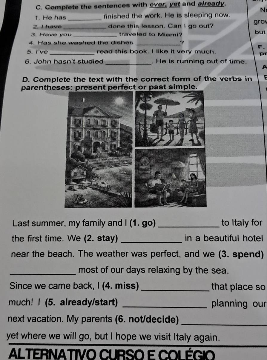 Complete the sentences with ever, yet and already. 
1. He has _finished the work. He is sleeping now. 
2. I have_ done this lesson. Can I go out? grov 
3. Have you_ traveled to Miami? but 
4. Has she washed the dishes_ 
F. 
5. I've _read this book. I like it very much. 
pr 
6. John hasn't studied _. He is running out of time. 
A 
D. Complete the text with the correct form of the verbs in E 
parentheses: present perfect or past simple. 
Last summer, my family and I (1. go) _to Italy for 
the first time. We (2. stay) _in a beautiful hotel 
near the beach. The weather was perfect, and we (3. spend) 
_most of our days relaxing by the sea. 
Since we came back, I (4. miss) _that place so 
much! I (5. already/start) _planning our 
next vacation. My parents (6. not/decide)_ 
yet where we will go, but I hope we visit Italy again. 
ALTERNATIVO CURSO E COLÉGIO