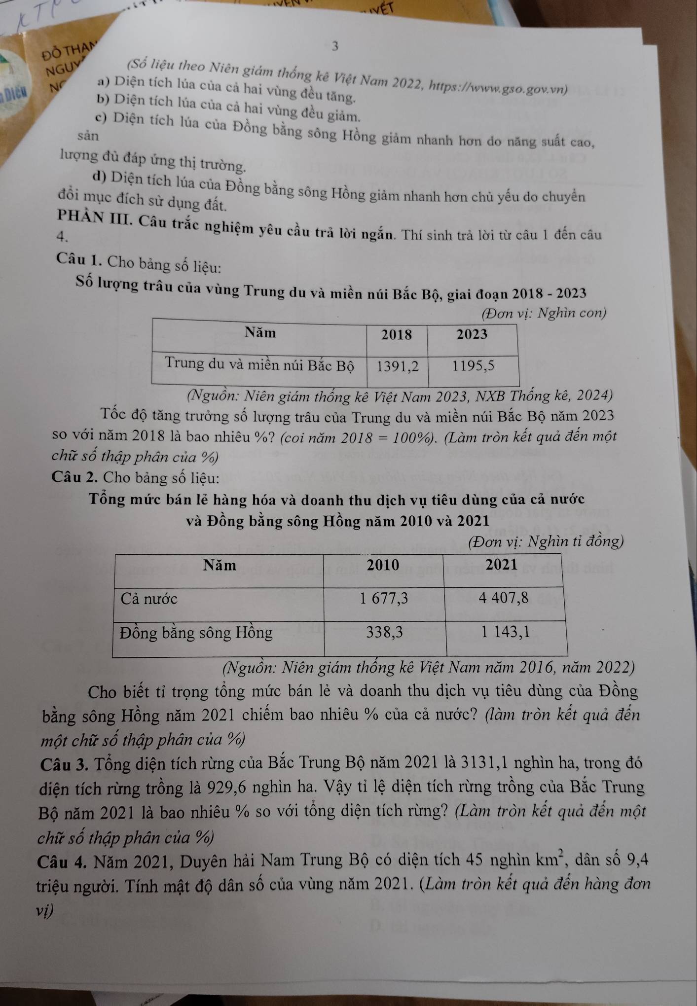 ĐỒ THaAm
3
NGUY (Số liệu theo Niên giám thống kê Việt Nam 2022, https://www.gso.gov.vn)
Diču Nf a) Diện tích lúa của cả hai vùng đều tăng.
b) Diện tích lúa của cả hai vùng đều giảm.
c) Diện tích lúa của Đồng bằng sông Hồng giảm nhanh hơn do năng suất cao,
sản
lượng đủ đáp ứng thị trường.
d) Diện tích lúa của Đồng bằng sông Hồng giảm nhanh hơn chủ yếu do chuyển
đổi mục đích sử dụng đất.
PHẢN III. Câu trắc nghiệm yêu cầu trã lời ngắn. Thí sinh trả lời từ câu 1 đến câu
4.
Câu 1. Cho bảng số liệu:
Số lượng trâu của vùng Trung du và miền núi Bắc Bộ, giai đoạn 2018 - 2023
hìn con)
(Nguồn: Niên giám thống kê Việt Nam 2023, NXB Thống kê, 2024)
Tốc độ tăng trưởng số lượng trâu của Trung du và miền núi Bắc Bộ năm 2023
so với năm 2018 là bao nhiêu %? (coi năm 2018=100% ). (Làm tròn kết quả đến một
chữ số thập phân của %)
Câu 2. Cho bảng số liệu:
Tổng mức bán lẻ hàng hóa và doanh thu dịch vụ tiêu dùng của cả nước
và Đồng bằng sông Hồng năm 2010 và 2021
(Đơn vị: Nghìn tỉ đồng)
(Nguồn: Niên giám thống kê Việt Nam năm 2016, năm 2022)
Cho biết tỉ trọng tổng mức bán lẻ và doanh thu dịch vụ tiêu dùng của Đồng
bằng sông Hồng năm 2021 chiếm bao nhiêu % của cả nước? (làm tròn kết quả đến
một chữ số thập phân của %)
Câu 3. Tổng diện tích rừng của Bắc Trung Bộ năm 2021 là 3131,1 nghìn ha, trong đó
diện tích rừng trồng là 929,6 nghìn ha. Vậy tỉ lệ diện tích rừng trồng của Bắc Trung
Bộ năm 2021 là bao nhiêu % so với tổng diện tích rừng? (Làm tròn kết quả đến một
chữ số thập phân của %)
Câu 4. Năm 2021, Duyên hải Nam Trung Bộ có diện tích 45 nghìn km^2 , dân số 9,4
triệu người. Tính mật độ dân số của vùng năm 2021. (Làm tròn kết quả đến hàng đơn
vi)